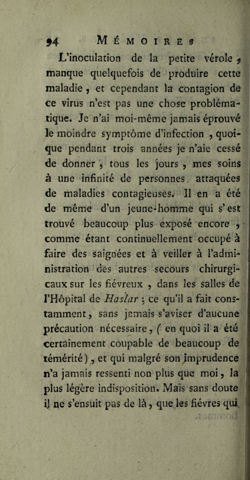 L’inoculation de la petite vérole f manque quelquefois de produire cette maladie ^ et cependant la contagion de ce virus n’est pas une chose probléma- tique. Je n’ai moi-même Jamais éprouvé le moindre symptôme d’infection , quoi- que pendant trois années je n’aie cessé de donner , tous les jours , mes soins à une infinité de personnes attaquées de maladies contagieuses. Il en a été de même d’un jeune-lhomme qui s’est trouvé beaucoup plus exposé encore , comme étant continuellement occupé à faire des saignées et à veiller à l’admi- nistration des autres secours chirurgi- caux sur les fiévreux , dans les salles de l’Hôpital de Hasïar ; ce qu’il a fait cons- tamment , sans jamais s’aviser d’aucune précaution nécessaire, ( en quoi il a été certainement coupable de beaucoup de témérité ), et qui malgré son imprudence n’a jamais ressenti non plus que moi, la plus légère indisposition. Mais sans doute d ne s’ensuit pas de là, que les fièvres qui.