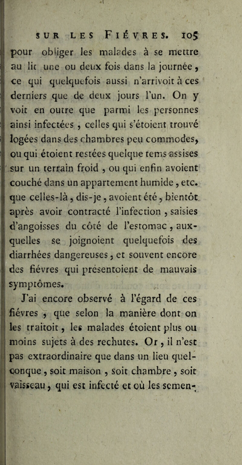 I SUR LES Fièvres. ioÇ pour obliger les malcdes à se mettre au lit une ou deux fois dans la journée f ce qui quelquefois aussi n’arrivoit à ces derniers que de deux jours l'un. On y voit en outre que parmi les personnes ainsi infectées , celles qui s etoient trouvé logées dans des chambres peu commodes, ou qui étoient restées quelque tems assises sur un terrain froid , ou qui enfin avoient couché dans un appartement humide, etc. que celles-là, dis-je, avoient été, bientôt après avoir contracté l’infection , saisies d’angoisses du côté de l’estomac, aux- quelles se joignoient quelquefois des diarrhées dangereuses, et souvent encore des fièvres qui présentoient de mauvais symptômes. J’ai encore observé à l’égard de ces 3 fièvres , que selon la manière dont on les traitoit, les malades étoient plus ou moins sujets à des rechutes. Or , il n’est I pas extraordinaire que dans un lieu quel- < conque, soit maison , soit chambre , soit i vaisseau, qui est infecté et où les scmen-^ i 1 i ! j i t •i