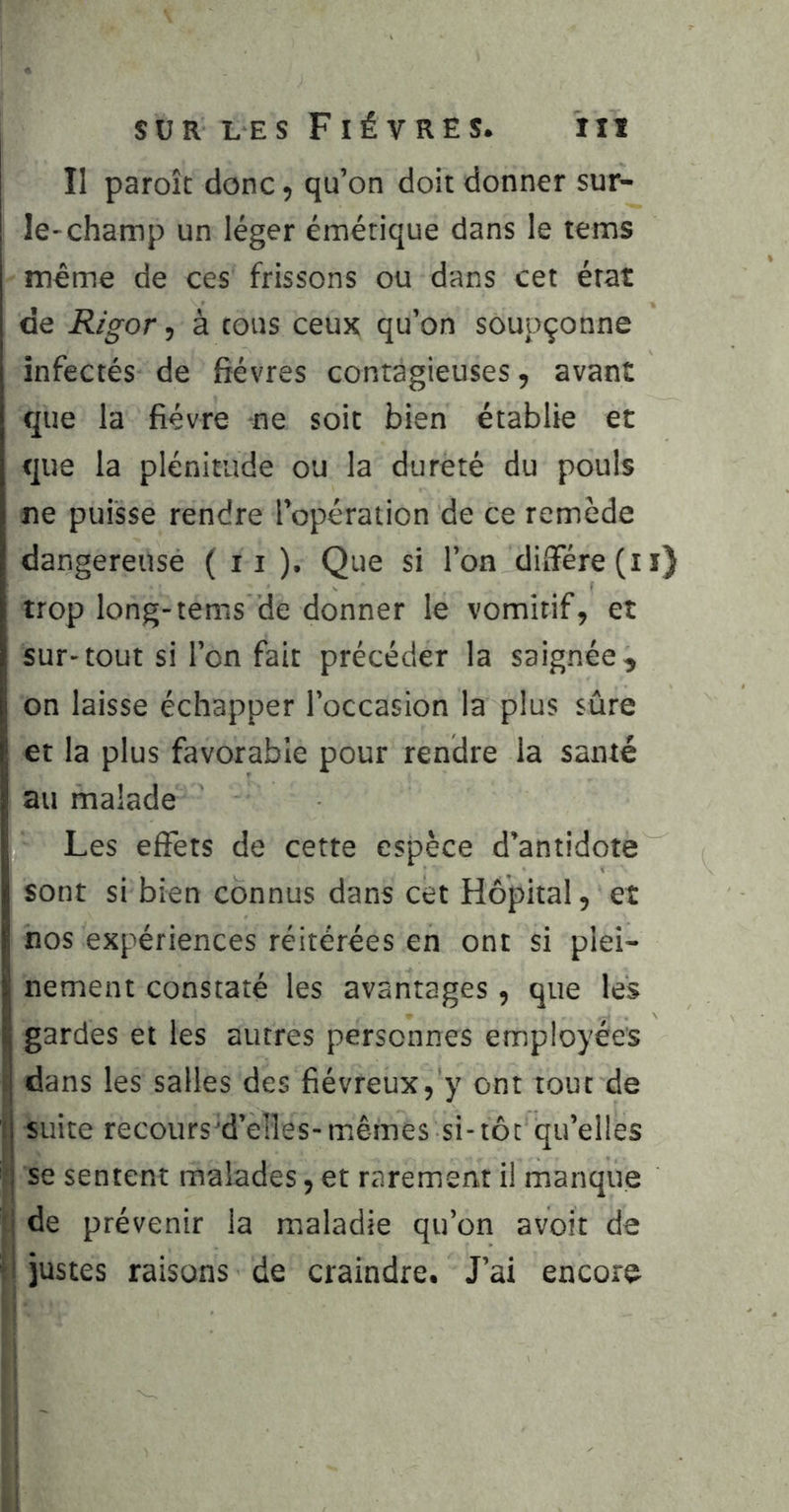 Il paroît donc, qu’on doit donner sur- le-champ un léger émétique dans le tems même de ces frissons ou dans cet état de Rigor, à tous ceux qu’on soupçonne infectés de fièvres contagieuses, avant que la fièvre ne soit bien établie et que la plénitude ou la dureté du pouls ne puisse rendre l’opération de ce remède dangereuse ( 11 ). Que si l’on difierefii) trop long-tems de donner le vomitif, et sur-tout si l’on fait précéder la saignée, on laisse échapper l’occasion la plus sûre et la plus favorable pour rendre la santé au malade Les effets de cette espèce d’antidote sont si bien connus dans cet Hôpital, et nos expériences réitérées en ont si plei- nement constaté les avantages , que les gardes et les autres personnes employées dans les salles des fiévreux, y ont tout de suite recours'd’elks-mêmes si-tôt qu’elles j se sentent malades, et rarement il manque 1 de prévenir la maladie qu’on avoir de ! justes raisons de craindre. J’ai encore