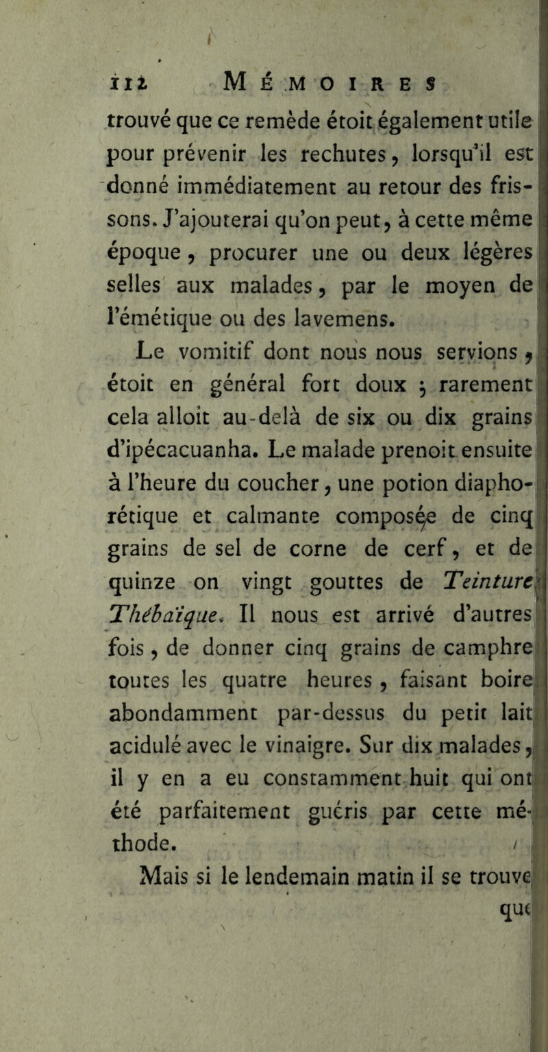 trouvé que ce remède étoit également utile pour prévenir les rechutes, lorsqu’il est donné immédiatement au retour des fris- ; sons. J’ajouterai qu’on peut, à cette même |; époque, procurer une ou deux légères selles aux malades, par le moyen de l‘ l’émétique ou des lavemens. Le vomitif dont nous nous servions ^ étoit en général fort doux ^ rarement cela alloit au-delà de six ou dix grains d’ipécacuanha. Le malade prenoit ensuite à l’heure du coucher, une potion diapho-i rétique et calmante compos^ de cinq grains de sel de corne de cerf, et de quinze on vingt gouttes de Teinture^. Thébaique. Il nous est arrivé d’autres fois , de donner cinq grains de camphre : toutes les quatre heures , faisant boire;: abondamment par-dessus du petit lait acidulé avec le vinaigre. Sur dix malades ,| i il y en a eu constamment huit qui ont! été parfaitement guéris par cette mé- thode. / Mais si le lendemain matin il se trouve que