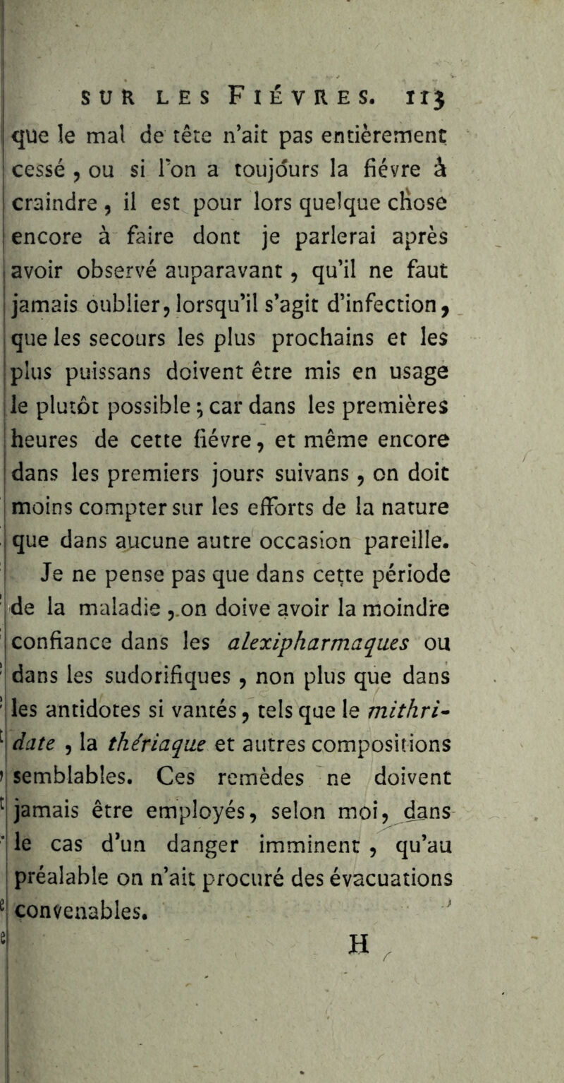 que le mal de tète n’ait pas entièrement cessé , ou si Ton a toujours la fièvre à craindre , il est pour lors quelque cliose encore à faire dont je parlerai après i avoir observé auparavant, qu’il ne faut 1 jamais oublier, lorsqu’il s’agit d’infection, j que les secours les plus prochains et les Iplus puissans doivent être mis en usage le plutôt possible ; car dans les premières ; heures de cette fièvre, et même encore I dans les premiers jours suivans, on doit I moins compter sur les efforts de la nature j que dans aucune autre occasion pareille. Je ne pense pas que dans ce^te période ' de la maladie ,.on doive avoir la moindre confiance dans les alexipharmaques ou ' dans les sudorifiques, non plus que dans 'îles antidotes si vantés, tels que le mithri- '‘\date , la thériaque et autres compositions >j semblables. Ces remèdes ne doivent jamais être employés, selon moi, dans ■| le cas d’un danger imminent, qu’au ; préalable on n’ait procuré des évacuations convenables. ' ^ H