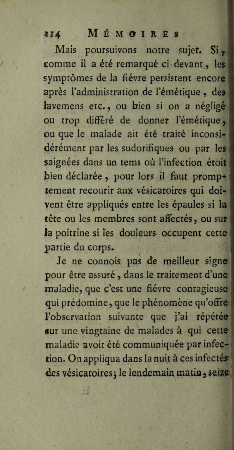 Mais poursuivons notre sujet. Si ^ comme il a été remarqué ci devant, les : symptômes de la fièvre persistent encore après l’administration de l’émétique , des lavemens etc., ou bien si on a négligé ou trop différé de donner l’émétique, ou que le malade ait été traité inconsi- i dérément par les sudorifiques ou par les saignées dans un tems où l’infection étoit bien déclarée , pour lors il faut promp- tement recourir aux vésicatoires qui doi- vent être appliqués entre les épaules si la tête ou les membres sont affectés, ou sur la poitrine si les douleurs occupent cette jpartie du corps. i Je ne connois pas dé meilleur signe pour être assuré , dans le traitement d’une maladie, que c’est une fièvre contagieuse qui prédomine, que le phénomène qu’offre l’observ^ation suivante que j’ai répétée J «ur une vingtaine de malades à qui cette maladie avoir été communiquée par infec- tion. On appliqua dans la nuit à ces infectée des vésicatoires j le lendemain matin, seiz®^^