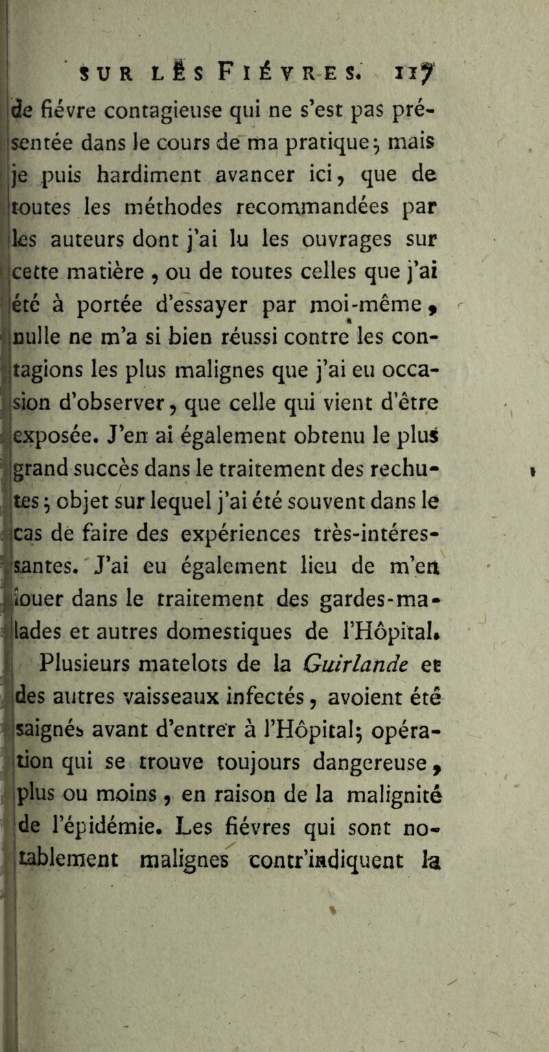 ^ SUR lIsFIÉV RE S. IJj jde fièvre contagieuse qui ne s’est pas pré- jsentée dans le cours de ma pratique^ mais ije puis hardiment avancer ici, que de jtoutes les méthodes recommandées par lies auteurs dont j’ai lu les ouvrages sur |cette matière , ou de toutes celles que j’ai lété à portée d’essayer par moi-même > ' :Dulle ne m’a si bien réussi contre les con- jjtagions les plus malignes que j’ai eu occa- jsion d’observer, que celle qui vient d’être i exposée. J’en ai également obtenu le plujt grand succès dans le traitement des rechu- ites \ objet sur lequel j’ai été souvent dans le : scas de faire des expériences très-intéres- Vsantes. J’ai eu également lieu de m’ea '^iouer dans le traitement des gardes-ma- îllades et autres domestiques de l’Hôpital, i Plusieurs matelots de la Guirlande et des autres vaisseaux infectés, avoient été jsaignés avant d’entrer à l’Hôpital; opéra- tion qui se trouve toujours dangereuse y jplus ou moins , en raison de la malignité de l’épidémie. Les fièvres qui sont no- tablement malignes contr'indiquent la