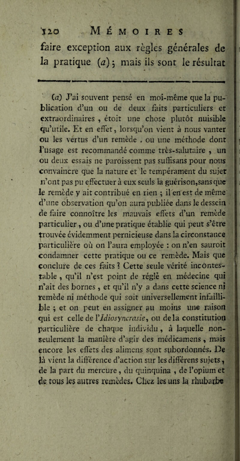 faire exception aux règles générales de : la pratique (a) 5 mais ils sont le résultat (a) J’ai souvent pense en moi-même que la pu- blication d’un ou de deux feits particuliers et extraordinaires , étoit une chose plutôt nuisible qu’utile. Et en effet, lorsqu’on vient à nous vanter ou les vertus d’un remède , ou une méthode dont j l’usage est recommandé comme très-salutaire , un i ou deux essais ne paroissent pas suffisans pour nous j convaincre que la nature et le tempérament du sujet i ii’cnt pas pu effectuer à eux seuls la guérison,sans que • i le remède y ait contribué en rien ; il en est de même , d’une observation qu’on aura publiée dans le dessein « i de faire connoître les mauvais effets d’un remède particulier, ou d’une pratique établie qui peut s’être trouvée évidemment pernicieuse dans la circonstance ' particulière où on l’aura employée : on n’en sauroit condamner cette pratique ou ce remède. Mais que conclure de ces faits 1 Cette seule vérité incontes- table , qu’il n’çst point de réglé en médecine qui , : n’ait des bornes, et qu’il n’y a dans cette science ni remède ni méthode qui soit universellement infailli- ; ble ; et on peut en assigner au moins une raison qui est celle de r/Jzojyncrnr/e, ou delà constitution particulière de chaque individu , à laquelle non- ^ seulement la manière d’agir des médicamens, mais V. encore les effets des alim.cns sont subordonnés. De < là vient la difterence d’action sur les différens sujets y de la part du mercure, du quinquina , de l’opium et de tous les autres remèdes. Chez les uns la rhubarbe