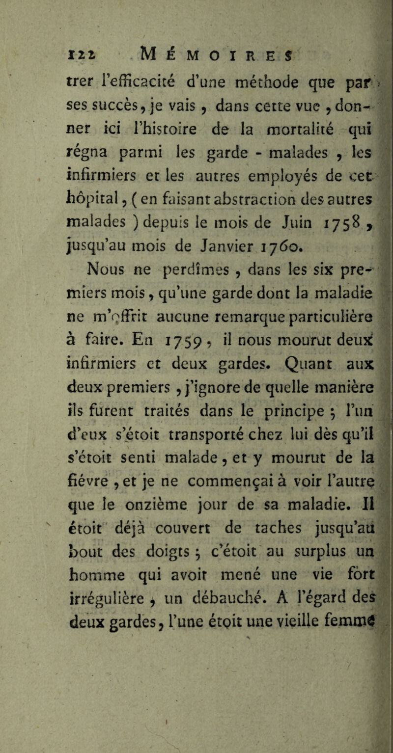 IZZ Mémoires trer l’efficacité d’une méthode que par i ses succès, je vais, dans cette vue , don- ner ici l’histoire de la mortalité qui régna parmi les garde - malades , les infirmiers et les autres employés de cet hôpital, ( en faisant abstraction des autres malades ) depuis le mois de Juin 1758 , jusqu’au mois de Janvier 1760. Nous ne perdîmes , dans les six pre- miers mois, qu’une garde dont la maladie | ne m’offrit aucune remarque particulière à faire. En 1759, il nous mourut deux infirmiers et deux gardes. Quant aux deux premiers , j’ignore de quelle manière ils furent traités dans le principe ; run d’eux s’étoit transporté chez lui dès qu’il s’étoit senti malade 5 et y mourut de la i| fièvre ,et je ne commençai à voir l’autre ^ que le onzième jour de sa maladie. Il étoit déjà couvert de taches jusqu’au bout des doigts ÿ c’étoit au surplus un homme qui avoir mené une vie fort irrégulière ^ un débauclié. A l’égard des i deux gardes, l’une étçit une vieille femtn^ I