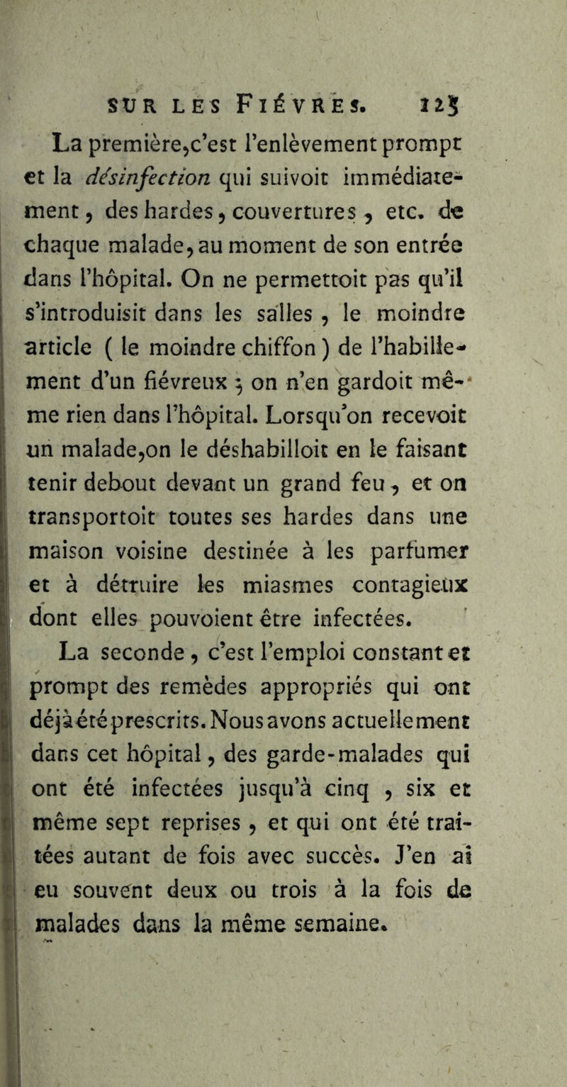 La première,c’est l’enlèvement prompt et la désinfection qui suivoit immédiate- ment, des hardes J couvertures , etc. de chaque malade, au moment de son entrée dans l’hôpital. On ne perm.ettoit pas qu’il s’introduisit dans les salies , le moindre article ( le moindre chiffon ) de l’habille- ment d’un fiévreux ^ on n’en gardoit mê-- me rien dans l’hôpital. Lorsqu’on recevoir un malade,on le déshabilloit en le faisant tenir debout devant un grand feu , et on transportoit toutes ses hardes dans une maison voisine destinée à les parfumer et à détruire les miasmes contagieux dont elles pouvoient être infectées. La seconde, c’est l’emploi constant et prompt des remèdes appropriés qui ont déjàété prescrits. Nous avons actuellement dans cet hôpital, des garde-malades qui ont été infectées jusqu’à cinq , six et même sept reprises , et qui ont été trai- tées autant de fois avec succès. J’en ai eu souvent deux ou trois à la fois de malades dans la même semaine.