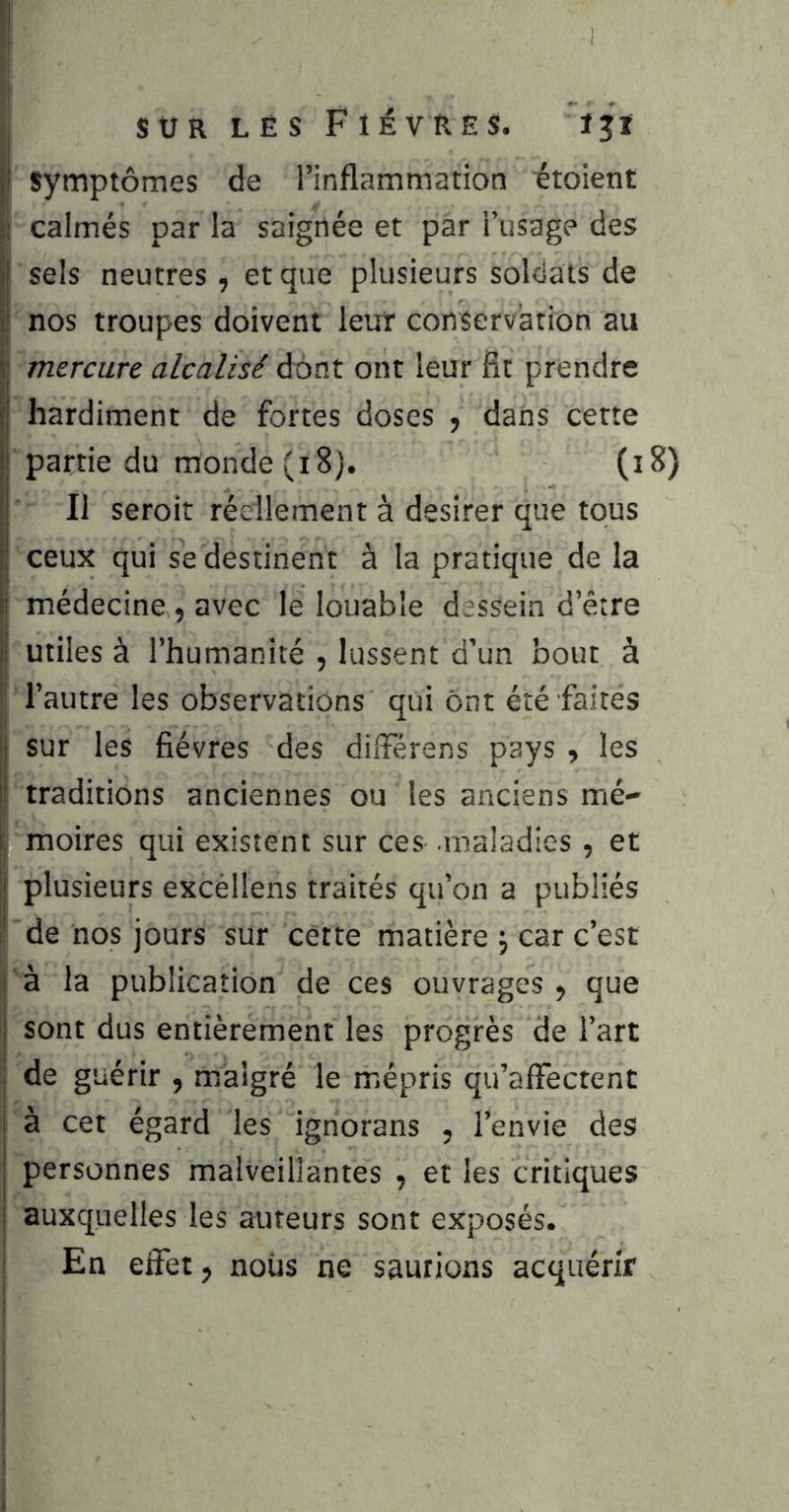 I symptômes de l’inflammation itoient fi calmés par la saignée et par i’usage des Ïsels neutres , et que plusieurs soldats de nos troupes doivent leur conservation au ' mercure alcalisé dont ont leur fit prendre hardiment de fortes doses , dans cette partie du monde (i8j. (i8) Il seroit réellement à desirer que tous ceux qui se destinent à la pratique de la i médecine , avec le louable dessein d’être Ij utiles à l’humanité , lussent d’un bout à ■: l’autre les observations qui Ont été faites ' sur les fièvres des dilFérens pays les I traditions anciennes ou les anciens mé- l| moires qui existent sur ces .maladies , et ij plusieurs excéllens traités qu’on a publiés I de nos jours sur cette matière \ car c’est à la publication de ces ouvrages , que sont dus entièrement les progrès de l’art de guérir , malgré le mépris qu’affectent à cet égard les ignorans , l’envie des personnes malveillantes , et les critiques auxquelles les auteurs sont exposés, i En effet, noiis ne sautions acquérir