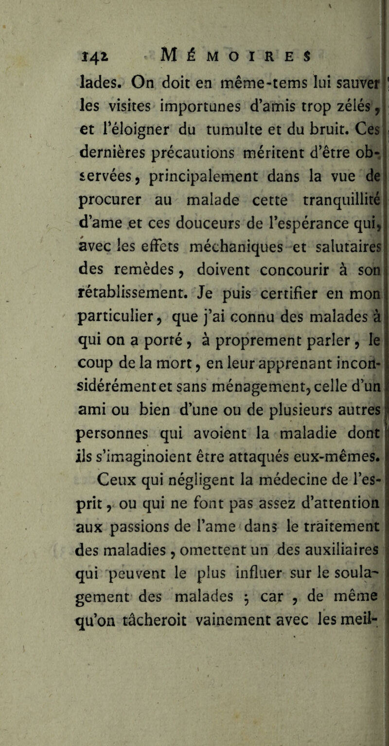 î4^ Mémoires ! lades. On doit en même-tems lui sauver I les visites importunes d’amis trop zélés , i et l’éloigner du tumulte et du bruit. Ces dernières précautions méritent d’être ob- servées, principalement dans la vue de; procurer au malade cette tranquillité j d’ame et ces douceurs de l’espérance qui, avec les effets méchaniques et salutaires des remèdes, doivent concourir à son rétablissement. Je puis certifier en mon particulier, que j’ai connu des malades à qui on a porté, à proprement parler, le coup de la mort, en leur apprenant incon- sidérément et sans ménagement, celle d’un ami ou bien d’une ou de plusieurs autres personnes qui avoient la maladie dont ils s’imaginoient être attaqués eux-mêmes. Ceux qui négligent la médecine de l’es- prit , ou qui ne font pas assez d’attention aux passions de l’ame dans le traitement des maladies , omettent un des auxiliaires qui peuvent le plus influer sur le soula- gement des malades 5 car , de même qu’on tâcheroit vainement avec les meil-