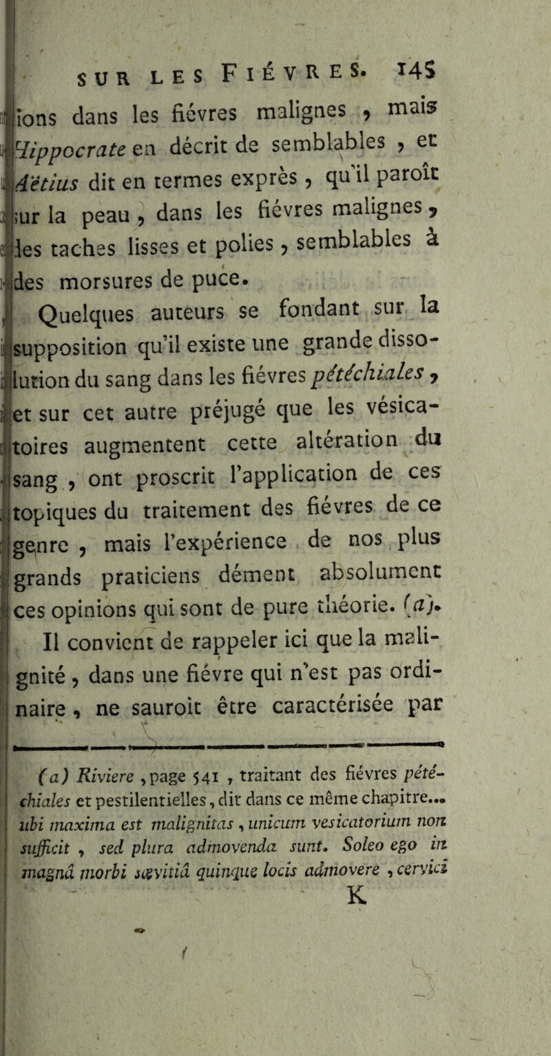 ^îons dans les fièvres malignes 9 mais ^l^ippocrateea décrit de semblables , et ^ A'ètiiLS dit en termes exprès 5 qu il paroïc 4 ;ur la peau 9 dans les fievres malignes ^ elles taches lisses et polies 5 semblables à !des morsures de puce. Quelques auteurs se fondant sur la supposition qu’il existe une grande disso- ijjlution du sang dans les fièvres pétéchiales j ‘ cet autre préjugé que les vésica- augmentent cette alteration du sang 5 ont proscrit l’application de ces I topiques du traitement des fievres de ce I ge,nre , mais l’expérience de nos plus I grands praticiens dément absolument I ces opinions qui sont de pure théorie. (a> I II convient de rappeler ici que la mali- gnité 9 dans une fièvre qui n’est pas ordi- : naire , ne sauroit être caractérisée par I (a) Rivkre ,page 541 , traitant des fièvres péîé^ I chiales et pestilentielles, dit dans ce même chapitre... iibi maxima est malignitas , unicum vesicatorium non I sufficit y sed pliira admovenda sunt* Soleo ego in j magna morbi jiçyit/a quinque locîs admovere , cervid K