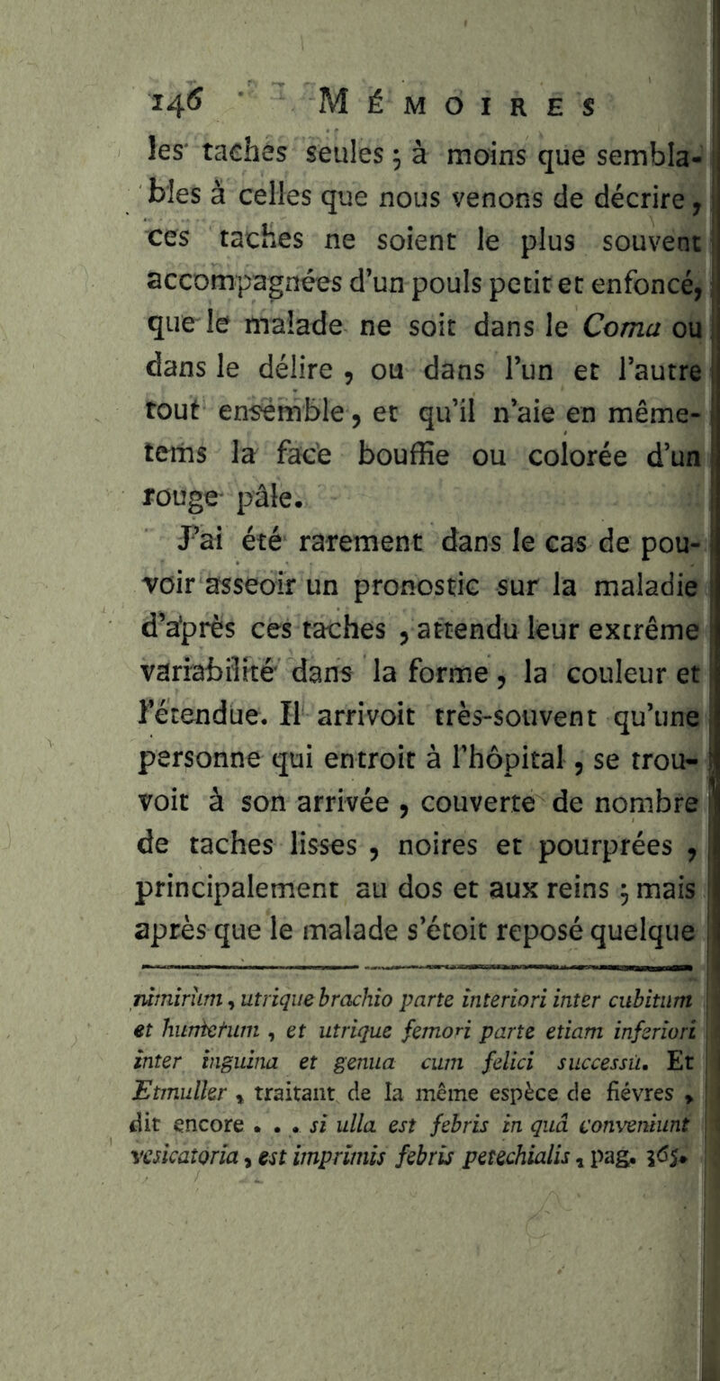 les' tachés seules ^ à moins que sembla- ’ blés à celles que nous venons de décrire, ces taches ne soient le plus souvent | accompagnées d’un pouls petit et enfoncé, ; que le malade ne soit dans le Coma ou dans le délire , ou dans l’un et l’autre tout ensemble, et qu’il n’aie en même- terns la face bouffie ou colorée d’un rouge- pâle. Pai été rarement dans le cas de pou- j ■voir asseoir un pronostic sur la maladie j d’a'près ces taches , attendu leur extrême | variabilité' dans la forme, la couleur et 1 l’étendue. II arrivoit très-souvent qu’une j personne qui entroit à l’hôpital, se trou- ! voit à son arrivée , couverte de nombre j de taches lisses , noires et pourprées , principalement au dos et aux reins mais | après que le malade s’étoit reposé quelque | mmirum ^unique hrachio parte interiori inter cuhitiim \. et huràctum , et utrique femon parte etiam inferiori * inter inguina et genua cum felici successii. Et , I Etinulkr ^ traitant de la même espèce de fièvres » ! J dit encore • • . si ulla est febris in quâ conveniiint ' vaicaîoria, est imprimis febris petechialis, pag,