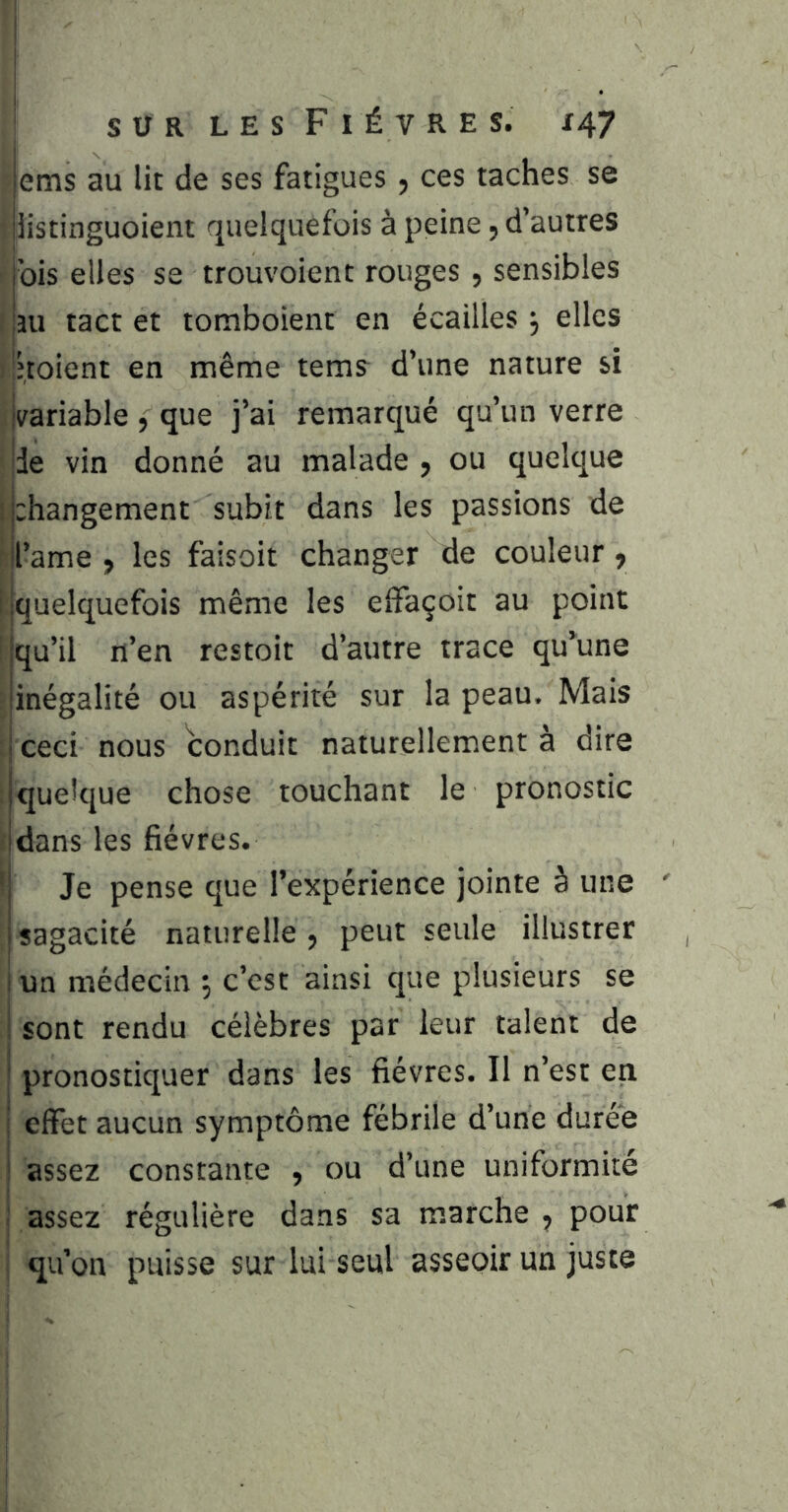 ems au lit de ses fatigues, ces taches se 5 iistinguoient quelquefois à peine, d’autres j’ois elles se trouvoient rouges , sensibles î'îu tact et tomboient en écailles j elles Inoient en même tems d’une nature si ivariable , que j’ai remarqué qu’un verre ide vin donné au malade , ou quelque ij:hangement subit dans les passions de d’ame , les faisoit changer de couleur, ijquelquefois même les effaçoit au point 'Iqu’il n’en restoit d’autre trace qu’une -jinégalité ou aspérité sur la peau. Mais jceci nous conduit naturellement à dire : quelque chose touchant le pronostic ; dans les fièvres. ' Je pense que l’expérience jointe à une sagacité naturelle 5 peut seule illustrer lun médecin 5 c’est ainsi que plusieurs se sont rendu célèbres par leur talent de pronostiquer dans les fièvres. Il n’est en effet aucun symptôme fébrile d’une durée assez constante , ou d’une uniformité assez régulière dans sa marche , pour i qu’on puisse sur lui seul asseoir un juste