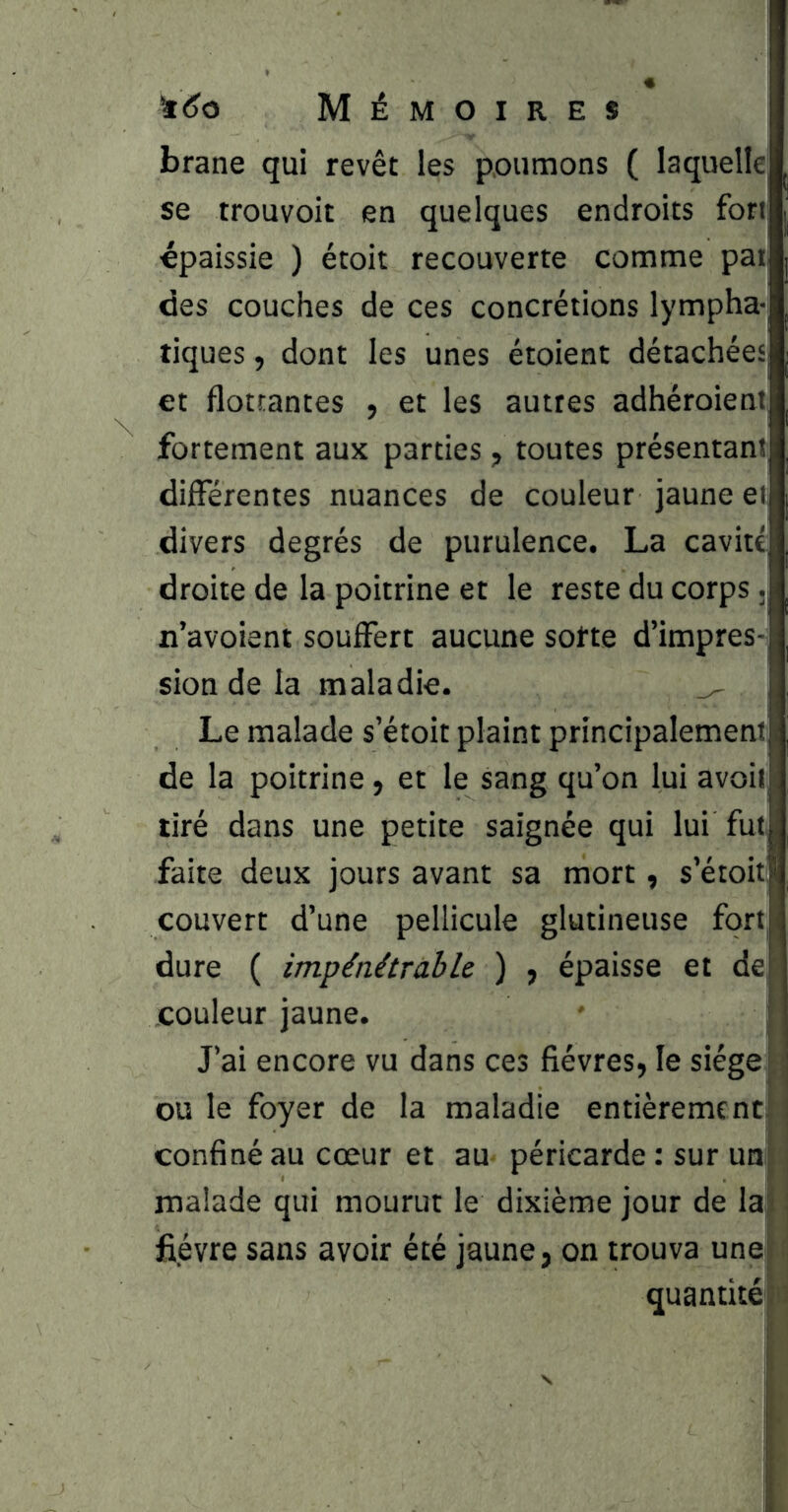 brane qui revêt les poumons ( laquelle se trouvoit en quelques endroits fort épaissie ) étoit recouverte comme paij des couches de ces concrétions lympha- tiques , dont les unes étoient détachées et flottantes , et les autres adhéroient, fortement aux parties, toutes présentant différentes nuances de couleur jaune et| divers degrés de purulence. La cavité, droite de la poitrine et le reste du corps ji n’avoient souffert aucune sotte d’impres- sion de la maladie. , Le malade s’étoit plaint principalement de la poitrine, et le sang qu’on lui avoit tiré dans une petite saignée qui lui fut faite deux jours avant sa mort, s’étoit couvert d’une pellicule glutineuse fort, dure ( impénétrable. ) f épaisse et de couleur jaune. J’ai encore vu dans ces fièvres, le siège ; ou le foyer de la maladie entièrementrj confiné au cœur et au péricarde : sur un ; malade qui mourut le dixième jour de la| : fièvre sans avoir été jaune, on trouva unejf quantké|i'