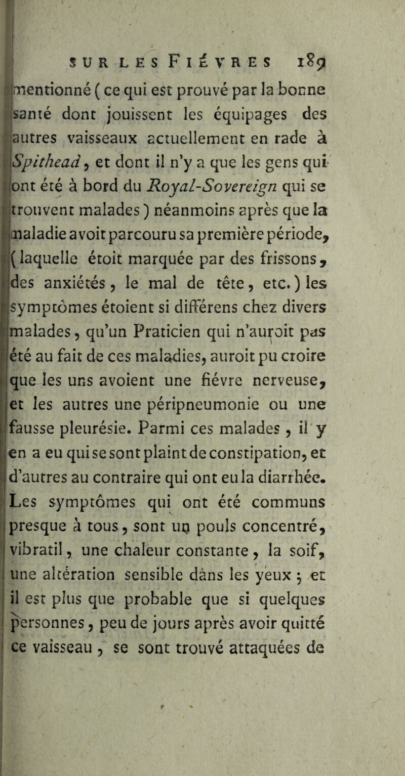 1 SURLESFitVRES 1S5I Inrientionné ( ce qui est prouvé par la bonne fsanté dont jouissent les équipages des ^autres vaisseaux actuellement en rade à \ Spithead, et dont il n’y a qne les gens qui j ont été à bord du Royal-Soyereign qui se I jtrouvent malades ) néanmoins après que la j) maladie avoir parcouru sa première période, I( laquelle étoit marquée par des frissons , des anxiétés, le mal de tête, etc. ) les symptômes étoient si difFérens chez divers malades, qu’un Praticien qui n’auroit pas été au fait de ces maladies, auroit pu croire que les uns avoient une fièvre nerveuse, et les autres une péripneumonie ou une fausse pleurésie. Parmi ces malades , il y en a eu qui se sont plaint de constipation, et d’autres au contraire qui ont eu la diarrhée. Les symptômes qui ont été communs presque à tous, sont uq pouls concentré, vibratil, une chaleur constante , la soif, ^ une altération sensible dans les yeux ; et il est plus que probable que si quelques ! personnes, peu de jours après avoir quitté j ce vaisseau , se sont trouvé attaquées de I !