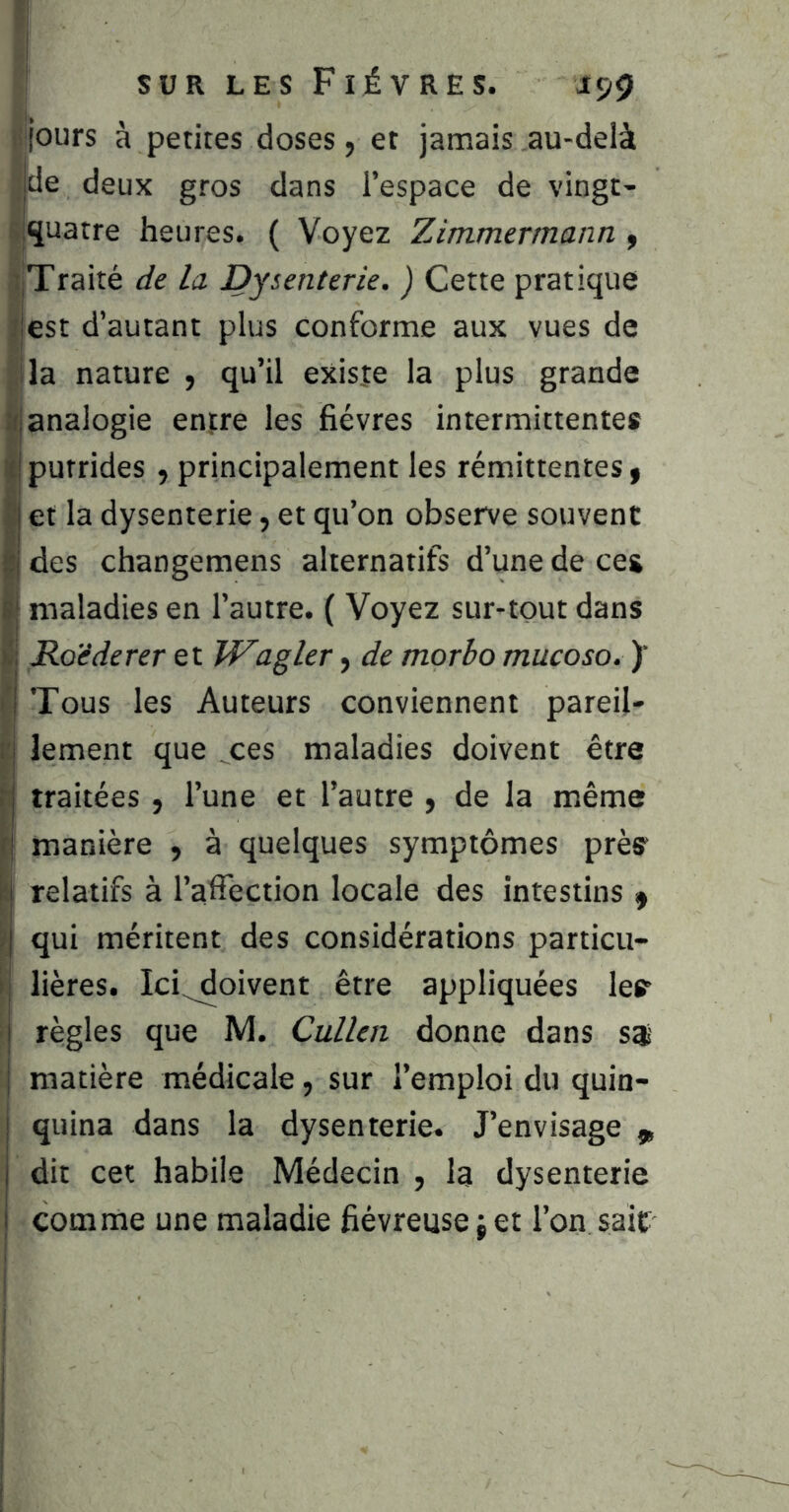 jours à petites doses, et jamais au-delà de deux gros dans l’espace de vingt- li^uatre heures. ( Voyez Zimmermann, IjTraité de la Dysenterie. ) Cette pratique est d’autant plus conforme aux vues de [ila nature , qu’il existe la plus grande analogie entre les fièvres intermittentes putrides , principalement les rémittentes, I et la dysenterie, et qu’on observe souvent i des changemens alternatifs d’une de ces I maladies en l’autre. ( Voyez sur-tout dans I ILoéderer et îVagler, de morbo mucoso. )' Tous les Auteurs conviennent pareil- lement que ces maladies doivent être traitées, l’une et l’autre , de la même manière , à quelques symptômes près relatifs à l’affection locale des intestins , qui méritent des considérations particu- lières. Ici^oivent être appliquées les règles que M. Cullen donne dans 8$ matière médicale, sur l’emploi du quin- quina dans la dysenterie. J’envisage „ dit cet habile Médecin , I3 dysenterie comme une maladie fiévreuse j et l’on sait