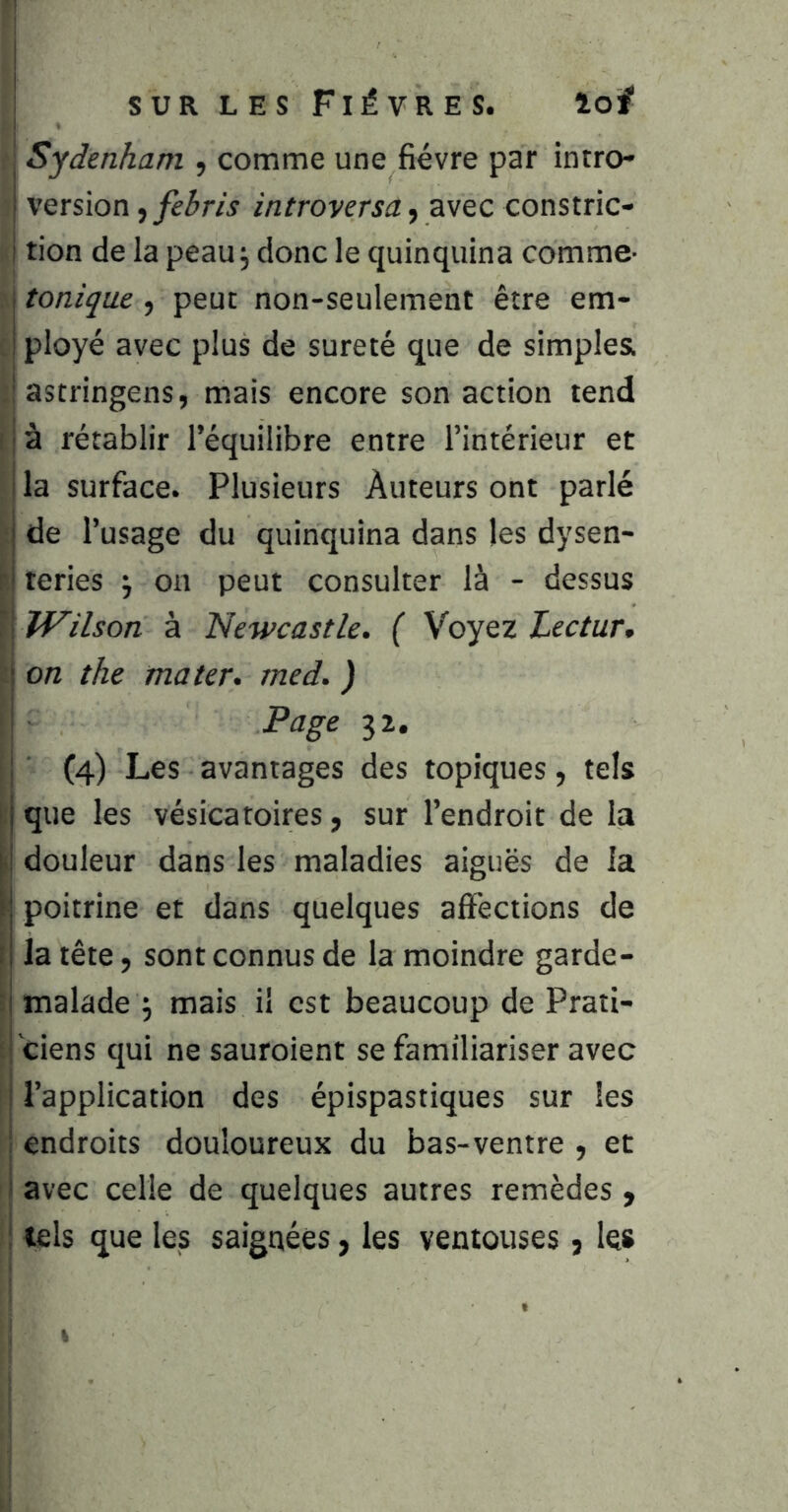 ■ Sydenham , comme une fièvre par intro- version introversa f avec constric- tion de la peau j donc le quinquina comme- tonique, peut non-seulement être em- . ployé avec plus de sûreté que de simples. ; astringens, mais encore son action tend I j à rétablir l’équilibre entre l’intérieur et I la surface. Plusieurs Auteurs ont parlé ■j de l’usage du quinquina dans les dysen- ri teries j on peut consulter là - dessus ^]^\lVilson à Newcastle. ( Voyez Lectur, M on the mater, med. ) I Page 32. j (4) Les avantages des topiques, tels ]. que les vésicatoires, sur l’endroit de la I douleur dans les maladies aiguës de la poitrine et dans quelques affections de I la tête, sont connus de la moindre garde- \ malade ^ mais il est beaucoup de Prati- ■ ciens qui ne sauroient se familiariser avec j l’application des épispastiques sur les ! endroits douloureux du bas-ventre , et j avec celle de quelques autres remèdes, i tels que les saignées, les ventouses, les