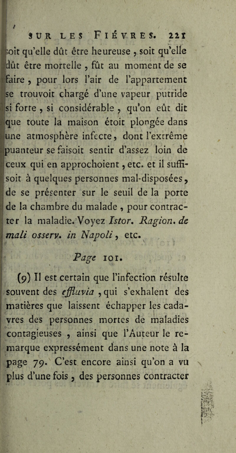 ! -1 / SUR LEs FiÉVRES. 22r S;oit qu’elle dût être heureuse , soit qu’elle dût être mortelle , fût au moment de se ifaire , pour lors l’air de l’appartement se trouvoit chargé d’une vapeur putride 3|si forte , si considérable , qu’on eût dit .que toute la maison étoit plongée dans îjune atmosphère infecte, dont l’extrême ijpuanteur se faisoit sentir d’assez loin de ijCeux qui en approchoient ,etc. et il suffi- : soit à quelques personnes mal-disposées, ide se présenter sur le seuil delà porte j de la chambre du malade , pour contrac- I ter la maladie. Voyez Istor. Ragion. de I mali osserv. in Napoli, etc. Page loi. (9) Il est certain que l’infection résulte I souvent des effluvia ,qui s’exhalent des I matières que laissent échapper les cada- i vres des personnes mortes de maladies j contagieuses , ainsi que l’Auteur le re- marque expressément dans une note à la page 79. C’est encore ainsi qu’on a vu plus d’une fois, des personnes contracter