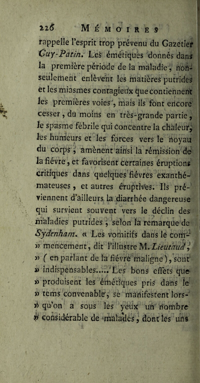 rappelle l’esprit trop prévenu du Gazetief Cuy-Patin. Les émétiques donnés dans la première période de la maladie, noft- seuîertient enlèvent les matières putrides ët les miasmes contagieiix que contiennent les premières voies , mais ils font encore cesser, du moins en très-grande partie, le spasme fébrile qui Concentre la chàleufj les hurtiieurs et les forces vers le noyau du corps, amènent ainsi la rémission de la fievre, et favorisent certaines éruptions critiques dans quelques fièvres exanthé- mateuses, et autres étuptlvés. Ils pré- viennent d’ailleurs la diarrhée dangereuse qui survient souvent vers le déclin des ifialadies putrides , selon la remarque de Sydenham. « Les votiiitifs dans lé corti- » menCement, dit l’illustre » ( en parlant de la fièvre maligne ), sont » indispensables.....'Les bons elFets que » produisent les émétiques pris dans ïe » tems convenable, se manifestent lors- xi qu’on a sous les yeux un nombre considérable de -malades, dont les un»