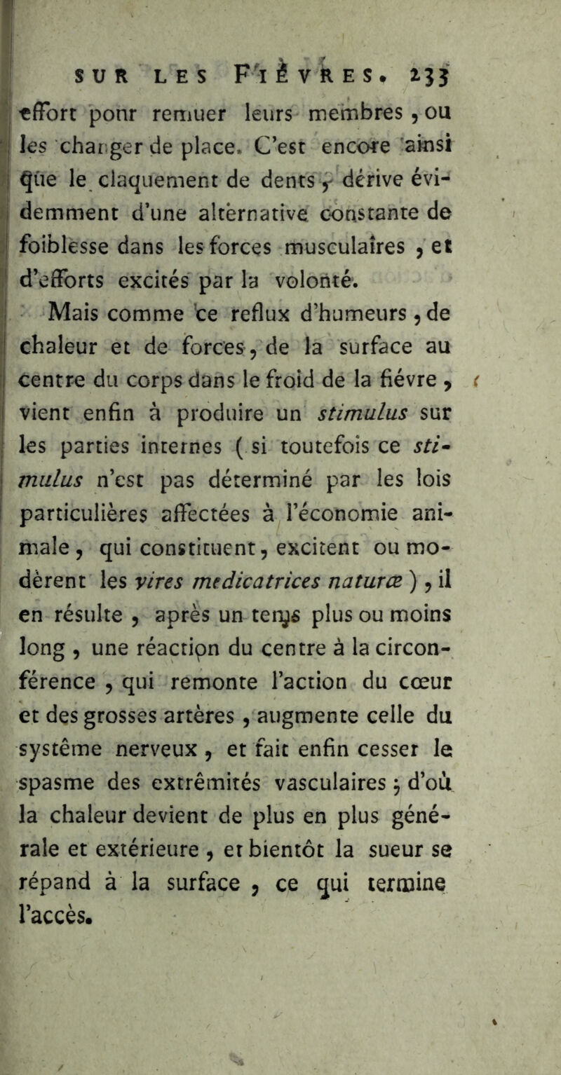 SUR LES F'ièvkES. 135 «(Fort ponr remuer leurs membres, ou ?!j les chatiger de place. C’est encore ainsi îj ^üe le claquement de dents y dérive évi- î demment d’une alternative constante de 3 foiblesse dans les forces musculaires > et ! î' d’elForts excités par la volonté. 1 Mais comme te reflux d’humeurs , de t| chaleur et de forces , de la surface au ij centre du corps dans le froid de la fièvre , i vient enfin à produire un stimulus sur ! les parties internes ( si toutefois ce sti- j mulus n’est pas déterminé par les lois ! particulières aflTectées à l’économie ani- male, qui constituent, excitent ou mo- dèrent les vires médicatrices natures ), il en résulte , après un terys plus ou moins long , une réactipn du centre à la circon- férence , qui remonte l’action du cœur et des grosses artères , augmente celle du système nerveux , et fait enfin cesser le spasme des extrémités vasculaires j d’oii la chaleur devient de plus en plus géné- rale et extérieure , et bientôt la sueur se répand à la surface , ce qui termine l’accès.