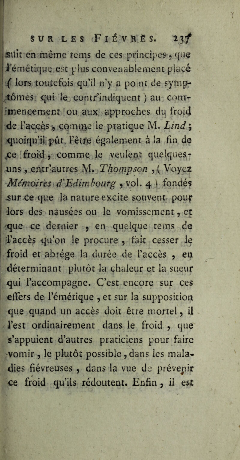 suit en même rems de ces principes, que ; lemétiqiia esc plus convenablement placé { lors toutefois qu’il n’y a po nt de sytiip- I tomes, qui le, contr’indiquent ) au com- i 'inencement ou aux approches du froid de l’accèscorntge le pratique M. Lind ; quoiqu’il;pût l’être également à la fin de .ce froid, comme le veulent quelques- uns , entr’autres M* Thompson , ( Voyez Mémoires d'Edimbourg , vol. 4 p fondés 4ur .ce que la nature excite souvent pour lors des nausées ou le vomissement, et que ce dernier , en quelque tems de l’accès qu’on le procure j fait cesser le froid et abrège la durée de l’accès , en déterminant plutôt la chaleur et la sueur qui l’accompagne. C’est encore sur ces elFers de l’émétique , et sur la supposition que quand un accès doit être mortel, U l’est ordinairement dans le froid , que s’appuient d’autres praticiens pour faire vomir , le plutôt possible, dans les mala- dies fiévreuses , dans la vue de prévenir ce froid qu’ils redoutent. Enfin, il est