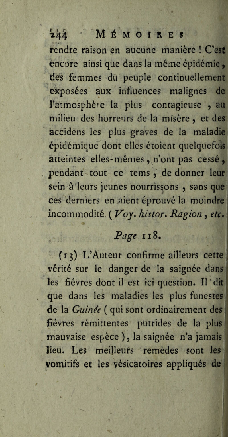 Mémoires rendre raison en aucune manière ! C’est encore ainsi que dans la même épidémie, des femmes du peuple continuellement exposées aux influences malignes de l’atmosphère la plus contagieuse , au milieu des horreurs de la misère, et des accidens les plus graves de la maladie épidémique dont elles étoient quelquefois atteintes elles-mêmes, n’ont pas cessé, pendant tout ce tems, de donner leur sein à leurs jeunes nourrissons , sans que ces derniers en aient éprouvé la moindre incommodité. ( Voy. histor- Ragion, etc» Page II8. (13) L’Auteur confirme ailleurs cette, vérité sur le danger de la saignée dans les fièvres dont il est ici question. Il 'dit que dans les maladies les plus funestes de la Guinée ( qui sont ordinairement des fièvres rémittentes putrides de la plus mauvaise espèce ), la saignée n’a jamais lieu. Les meilleurs remèdes sont les yomitifs et les vésicatoires appliqués de