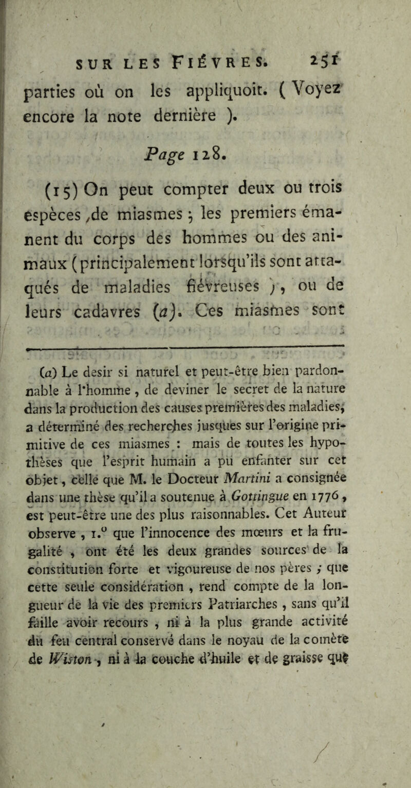 1 parties où on les appliquoit. ( Voyez Ij encore la note dernière ). j 12,8. ' (15) On peut compter deux ou trois j espèces yde miasmes ^ les premiers éma- ' nent du corps des hommes ou des ani- ! maux (principalement lorsqu’ils sont atta- qués de maladies fiévreuses ;, ou de leurs cadavres (a). Ces miasmes sont (a) Le désir si naturel et peut-être bien pardon- nable à l*homitie , de deviner le secret de la nature dans la production des causes premières des maladies^ a déterminé des recherebes jusqües sur l’origine pri- mitive de ces miasmes : mais de toutes les hypo- thèses que l’esprit humain a pu enhmter sur cet objet, chllê que M. le Docteur Martini a consignée dans une thèse qu’il a soutenue à Goîüngue en 1776, est peut-être une des plus raisonnables. Cet Auteur observe , que l’innocence des mœurs et la fru- galité , ont été les deux grandes sources^ de la constitution forte et vigoureuse de nos pères y que cette seule considération , rend compte de la lon- gueur de la vie des premiers Patriarches , sans qu’il faille avoir recours , ni à la plus grande activité du feu central conservé dans le noyau de la comète de Wiston -, ni à 4a couche d’iuile et de graisse