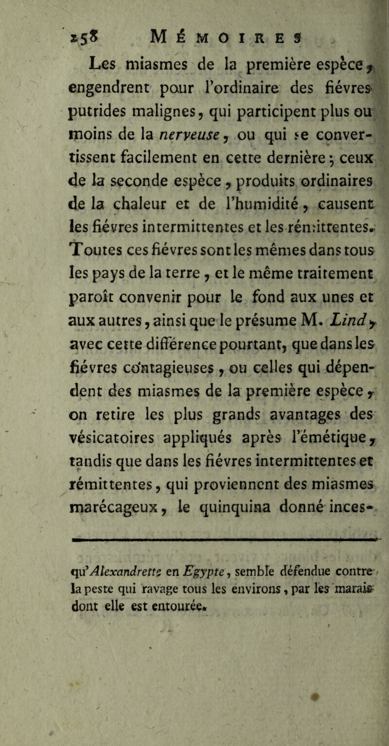 Les miasmes de la première espèce y, engendrent pour l’ordinaire des fièvres- putrides malignes, qui participent plus ou moins de la nerveuse y ou qui fe conver- tissent facilement en cette dernière 5 ceux 4e la seconde espèce , produits ordinaires de la chaleur et de l’humidité, causent les fièvres intermittentes et les réndtrentes. Toutes ces fièvres senties mêmes dans tous les pays de la terre, et le même traitement paroît convenir pour le fond aux unes et aux autres, ainsi que le présume M. Lindy avec cette différence pourtant, que dans les fièvres co'atagieuses, ou celles qui dépen- dent des miasmes de la première espèce y on retire les plus grands avantages des vésicatoires appliqués après l’émétique y tandis que dans les fièvres intermittentes et rémittentes, qui proviennent des miasmes marécageux, le quinquina donné inces- qu^Alexandretts en Egypte semble défendue contre' la peste qui ravage tous les environs i par les marais^ dont elle est entourée»