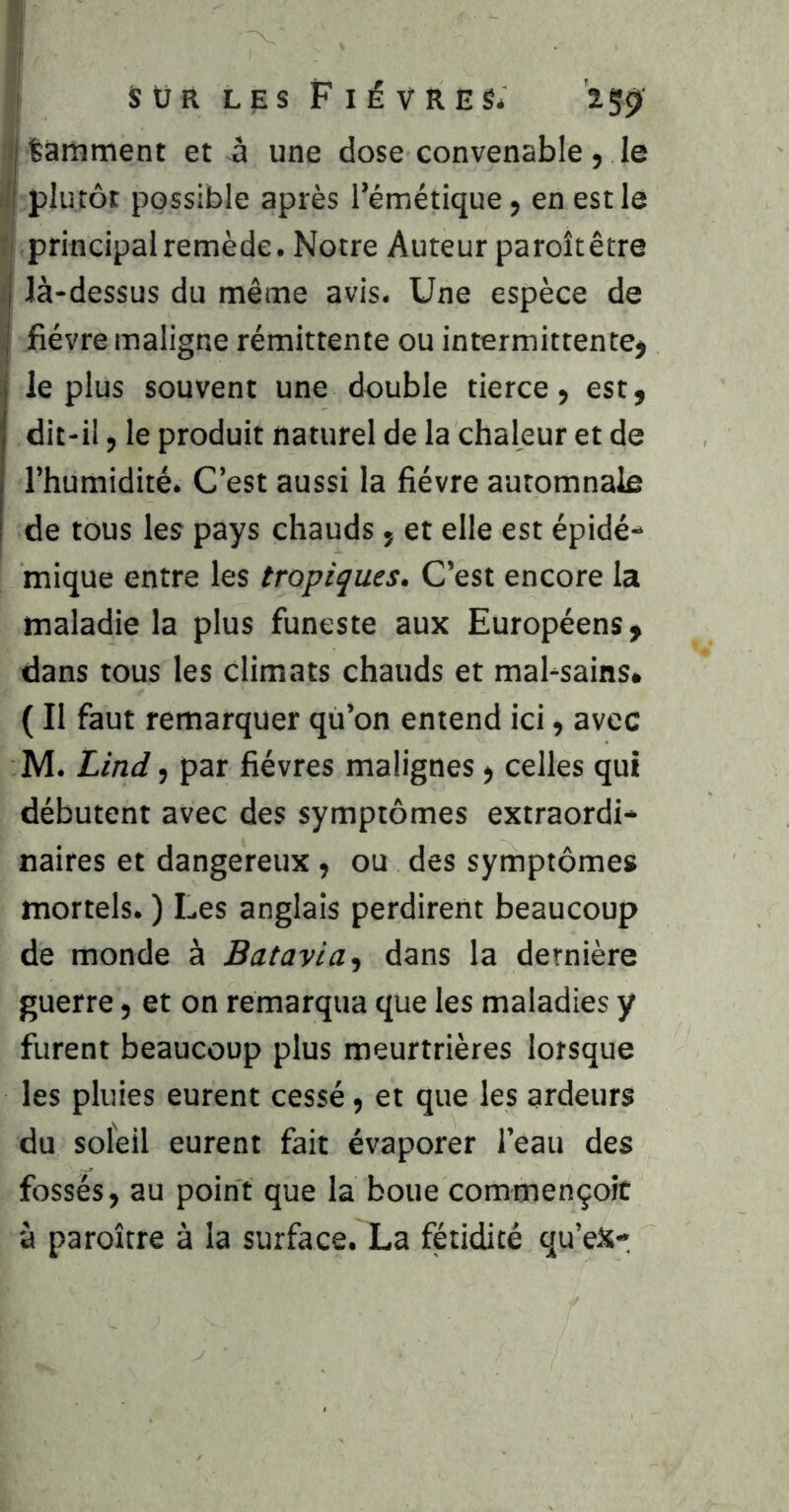 :i tamment et-à une dose convenable, le il plutôt possible après l’émétique, en est le î principal remède. Notre Auteur paroîtêtre fl là-dessus du même avis. Une espèce de I fièvre maligne rémittente ou intermittente, le plus souvent une double tierce, est, dit-il, le produit naturel de la chaleur et de l’humidité. C’est aussi la fièvre automnale I de tous les pays chauds, et elle est épidé- mique entre les tropiques. C’est encore la maladie la plus funeste aux Européens, dans tous les climats chauds et mal-sains» ( Il faut remarquer qù’on entend ici, avec M. Lind, par fièvres malignes, celles qui débutent avec des symptômes extraordi- naires et dangereux, ou des symptômes mortels. ) Les anglais perdirent beaucoup de monde à Batavia ^ dans la dernière guerre, et on remarqua que les maladies y furent beaucoup plus meurtrières lorsque les pluies eurent cessé, et que les ardeurs du soleil eurent fait évaporer l’eau des fossés, au point que la boue commençoit à paroître à la surface. La fétidité qu’eX-