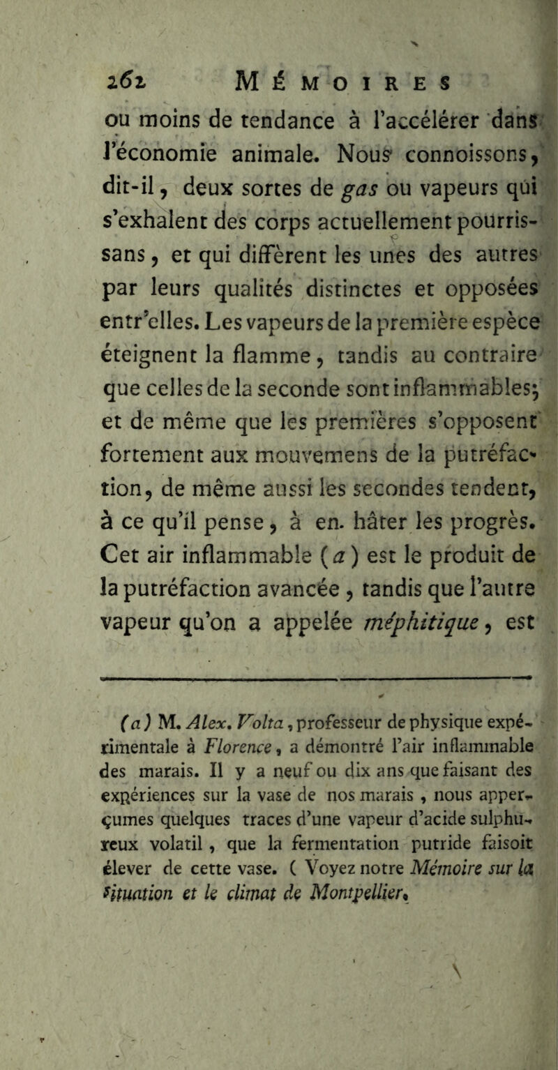 ou moins de tendance à l’accélérer dans ; l’économie animale. Nous connoissons,' dit-il, deux sortes de gas ou vapeurs qui s’exhalent des corps actuellement poUrris- sans, et qui difFèrent les unes des autres par leurs qualités distinctes et opposées entr’elles. Les vapeurs de la première espèce éteignent la flamme, tandis au contraire- que celles de la seconde sont inflammables; et de même que les premières s’opposent fortement aux mouvemens de la putréfac- tion, de même aussi les secondes tendent, à ce qu’il pense, à en. hâter les progrès. Cet air inflammable (æ) est le produit de la putréfaction avancée, tandis que l’autre vapeur qu’on a appelée méphitique, est fa ^ M. Alex. Volta, professeur de physique expé- rimentale à Florence, a démontré l’air inflammable des marais. Il y a neuf ou dix ans que faisant des expériences sur la vase de nos marais , nous apper- çumes quelques traces d’une vapeur d’acide sulphu- reux volatil, que la fermentation putride faisoit élever de cette vase. ( Voyez notre Mémoire sur lix f(tuâtion et le climat de Montpellier,