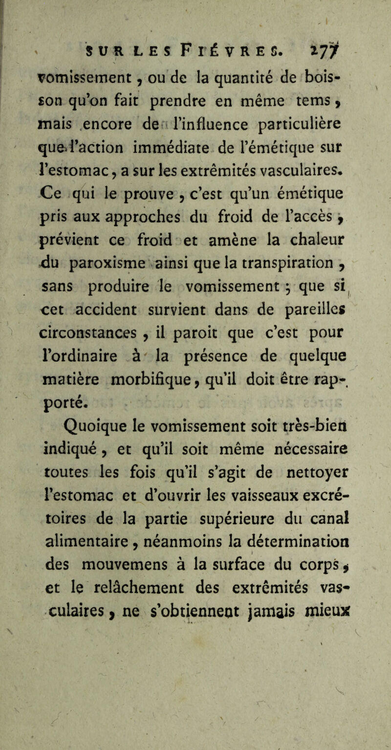 vomissement, ou de la quantité de bois- son qu’on fait prendre en même tems y mais encore de l’influence particulière que> l’action immédiate de l’émétique sur l’estomac, a sur les extrémités vasculaires. Ce qui le prouve , c’est qu’un émétique pris aux approches du froid de l’accès, prévient ce froid et amène la chaleur Ju paroxisme ainsi que la transpiration , sans produire le vomissement j que si, cet accident survient dans de pareilles circonstances , il paroit que c’est pour l’ordinaire à la présence de quelque matière morbifique, qu’il doit être rap- porté. Quoique le vomissement soit très-bieii indiqué, et qu’il soit même nécessaire toutes les fois qu’il s’agit de nettoyer l’estomac et d’ouvrir les vaisseaux excré- toires de la partie supérieure du canal alimentaire y néanmoins la détermination des mouvemens à la surface du corps y et le relâchement des extrémités vas- culaires y ne s’obtiennent jamais mieux