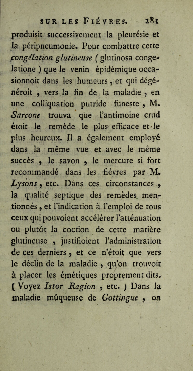 produisit successivement la pleurésie et la péripneumonie. Pour combattre cette fongélation glutineuse ( glutinosa conge- latione ) que le venin épidémique occa- sionnoit dans les humeurs, et qui dégé- néroit , vers la fin de la maladie , en une colliquation putride funeste , M. Sarcone trouva que l’antimoine crud étoit le remède le plus efficace et le plus heureux. Il a également employé dans la même vue et avec le même succès ÿ le savon , le mercure si fort recommandé dans les fièvres par M. Lysons, etc. Dans ces circonstances j la qualité septique des remèdes, men- tionnés ÿ et l’indication à l’emploi de tous ceux qui pouvoient accélérer l’atténuation ou plutôt la coction de cette matière glutineuse , justifioient l’administration de ces derniers y et ce n’étoit que vers le déclin de la maladie , qu’on trouvoit à placer les émétiques proprement dits. ( Voyez Istor Ragion y etc. ) Dans la maladie muqueuse de Cottingue , 00