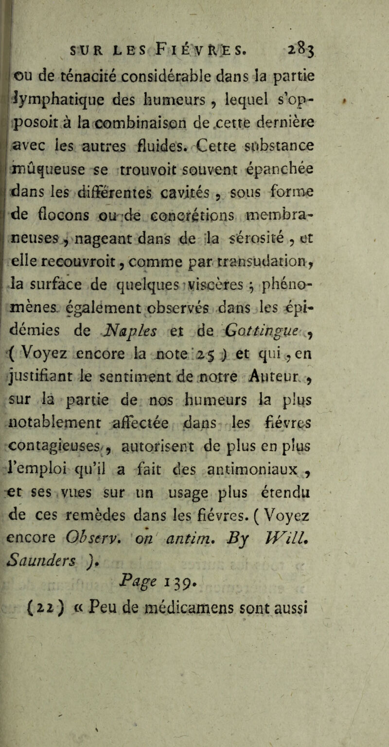 lou de ténacité considérable dans la partie [lymphatique des humeurs , lequel s’op- j Posoit à la combinaison de .cette dernière V avec les autres fluides. Cette substance i inûqueuse se trouvoit souvent épanchée j dans les différentes cavités, sous forme j de flocons ou de concrétions membra- neuses , nageant dans de la sérosité , et elle recouvroit, comme par transudation, la surface de quelques viscères 5 phéno- mènes, également observés dans les épi- démies de Naples et de Gattingue ^ ( Voyez encore la note'25 ) et qui, en justifiant le sentiment de notre Auteur , sur la partie de nos humeurs la plus notablement affectée dans les fièvres contagieuses-, autorisent de plus en plus l’emploi qu’il a fait des antimoniaux , et ses vues sur un usage plus étendu de ces remèdes dans les fièvres. ( Voyez encore Observ. on antim. By JVill, Saunders ), Page 139. ( 22 ) « Peu de médicamens sont aussi