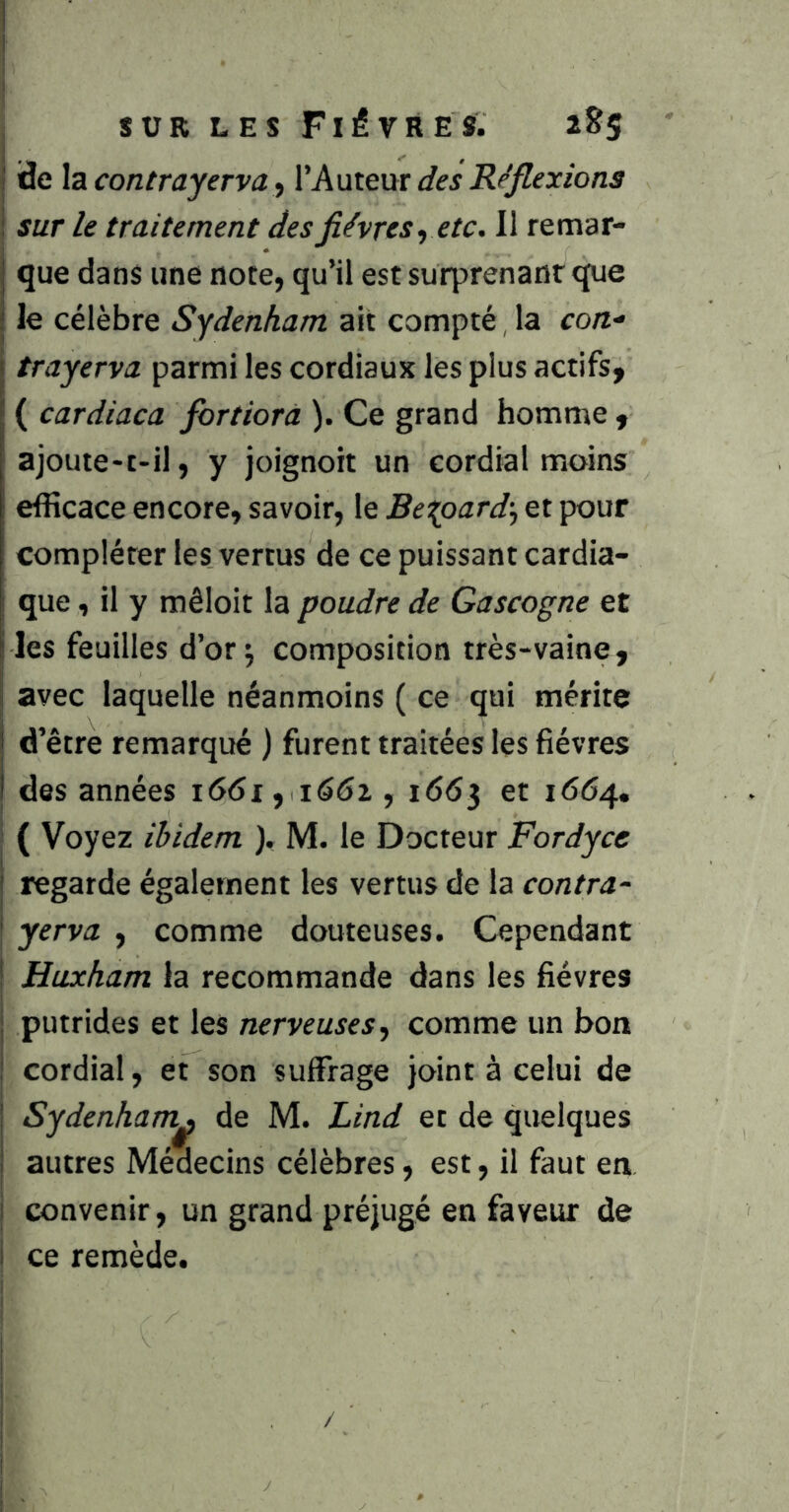 ; SUR LES FléVRES. 2^5 I de \zcontrayeTva.i Xk'av^xix des Réflexions i SUT le traitement des fièvres^ etc. 11 remar- que dans une note, qu’il est surprenant que le célèbre Sydenham ait compté, la con- trayerva parmi les cordiaux les plus actifs, ( cardiaca fortiorà ). Ce grand homme , ajoute-t-il, y joignoit un cordial moins efficace encore, savoir, le Bei^oard-^ et pour compléter les vertus de ce puissant cardia- que , il y mêloit la poudre de Gascogne et les feuilles d’or; composition très-vaine, I avec laquelle néanmoins ( ce qui mérite j d’être remarqué ) furent traitées les fièvres j des années i6(5i, 1662,1663 et 1664, I ( Voyez ibidem ), M. le Docteur Fordyce j regarde également les vertus de la contra- I yerva , comme douteuses. Cependant ! Huxham la recommande dans les fièvres j putrides et les nerveuses^ comme un borr j cordial, et son suffrage joint à celui de Sydenham^ de M. Lind et de quelques autres Médecins célèbres, est, il faut en j convenir, un grand préjugé en faveur de I ce remède. i I