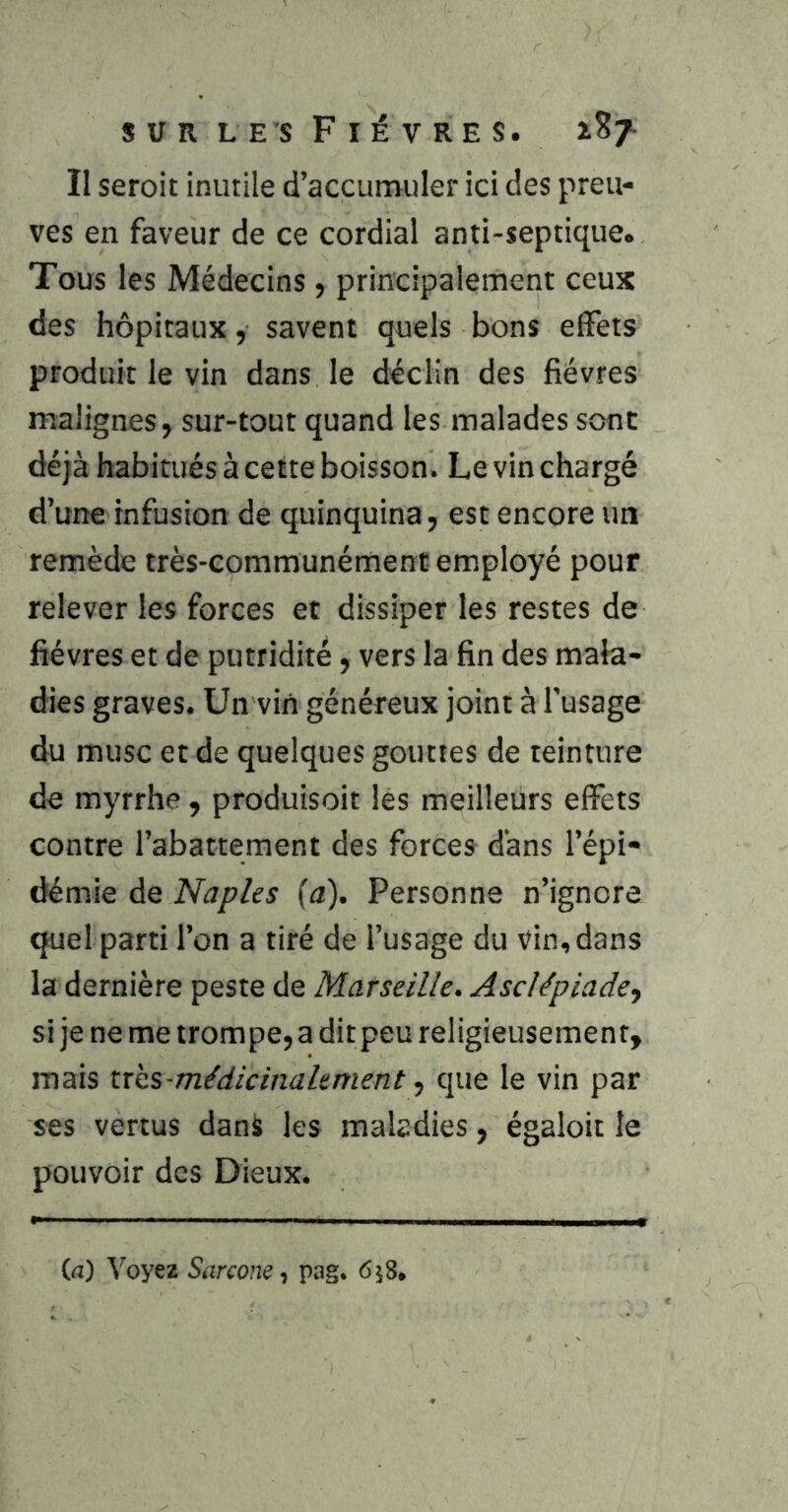 II seroit inutile d’accumuler ici des preu- ves en faveur de ce cordial anti-septique. Tous les Médecins , principalement ceux des hôpitaux, savent quels bons effets produit le vin dans le déclin des fièvres malignes, sur-tout quand les malades sont déjà habitués à cette boisson. Levin chargé d’une infusion de quinquina, est encore un remède très-communément employé pour relever les forces et dissiper les restes de fièvres et de putridité, vers la fin des mala- dies graves. Un viii généreux joint à l’usage du musc et de quelques gouttes de teinture de myrrhe , produisoit les meilleurs effets contre l’abattement des forces dans l’épi- démie de Naples fa). Personne n’ignore quel parti l’on a tiré de l’usage du vin, dans la dernière peste de Marseille, Asclépiade^ si je ne me trompe, a dit peu religieusement, mais tr'cs-médicinalement ■, que le vin par ses vertus dank les maladies, égaloit le pouvoir des Dieux. (a) Voyez Sarcone, pag. ôjS.