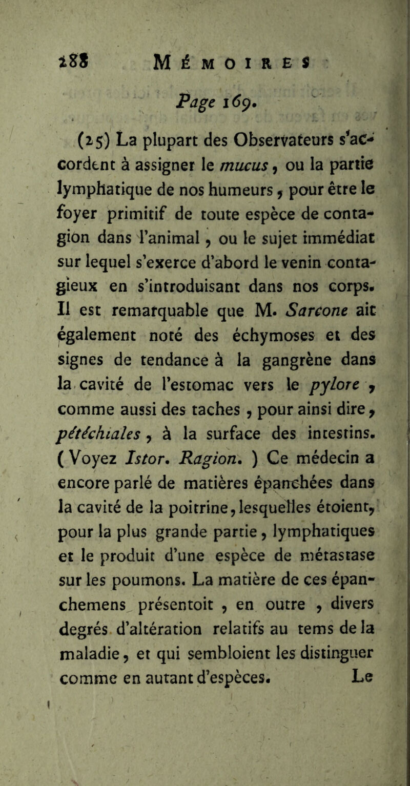 Mémoires iS* Page 16^. (15) La plupart des Observateurs s’ac- cordent à assigner le mucus ^ ou la partie lymphatique de nos humeurs ; pour être le foyer primitif de toute espèce de conta- gion dans Tanimal, ou le sujet immédiat sur lequel s’exerce d’abord le venin conta- gieux en s’introduisant dans nos corps. Il est remarquable que M. Sareone ait également noté des échymoses et des signes de tendance à la gangrène dans la cavité de l’estomac vers le pylore y comme aussi des taches , pour ainsi dire y pétéchiales, à la surface des intestins. ( Voyez Istor, Ragion. ) Ce médecin a encore parlé de matières épanchées dans la cavité de la poitrine, lesquelles étoient, pour la plus grande partie, lymphatiques et le produit d’une espèce de métastase sur les poumons. La matière de ces épan- chemens présentoir , en outre , divers degrés d’altération relatifs au tems de la maladie, et qui sembloient les distinguer comme en autant d’espèces. Le