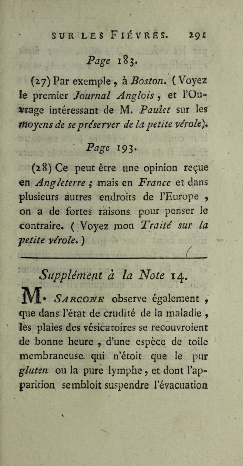 Page 183. (27) Par exemple ^ à Boston, (Voyez le premier Journal Anglois, et l’Ou- 2^rage intéressant de M. Paulet sur les moyens de se préserver de la petite vérole'). Page 193. (28) Ce peut être une opinion reçue en Angleterre ; mais en France et dans plusieurs autres endroits de l’Europe ^ on a de fortes raisons pour penser le contraire. ( Voyez rnon Traité sur la petite vérole. ) Supplément à la Note 14. M- Sarcone observe également , que dans l’état de crudité de la maladie y les plaies des vésicatoires se recouvroient de bonne heure , d’une espèce de toile membraneuse- qui n’étoit que le pur gluten ou la pure lymphe, et dont l’ap- parition sembloit suspendre l’évacuation