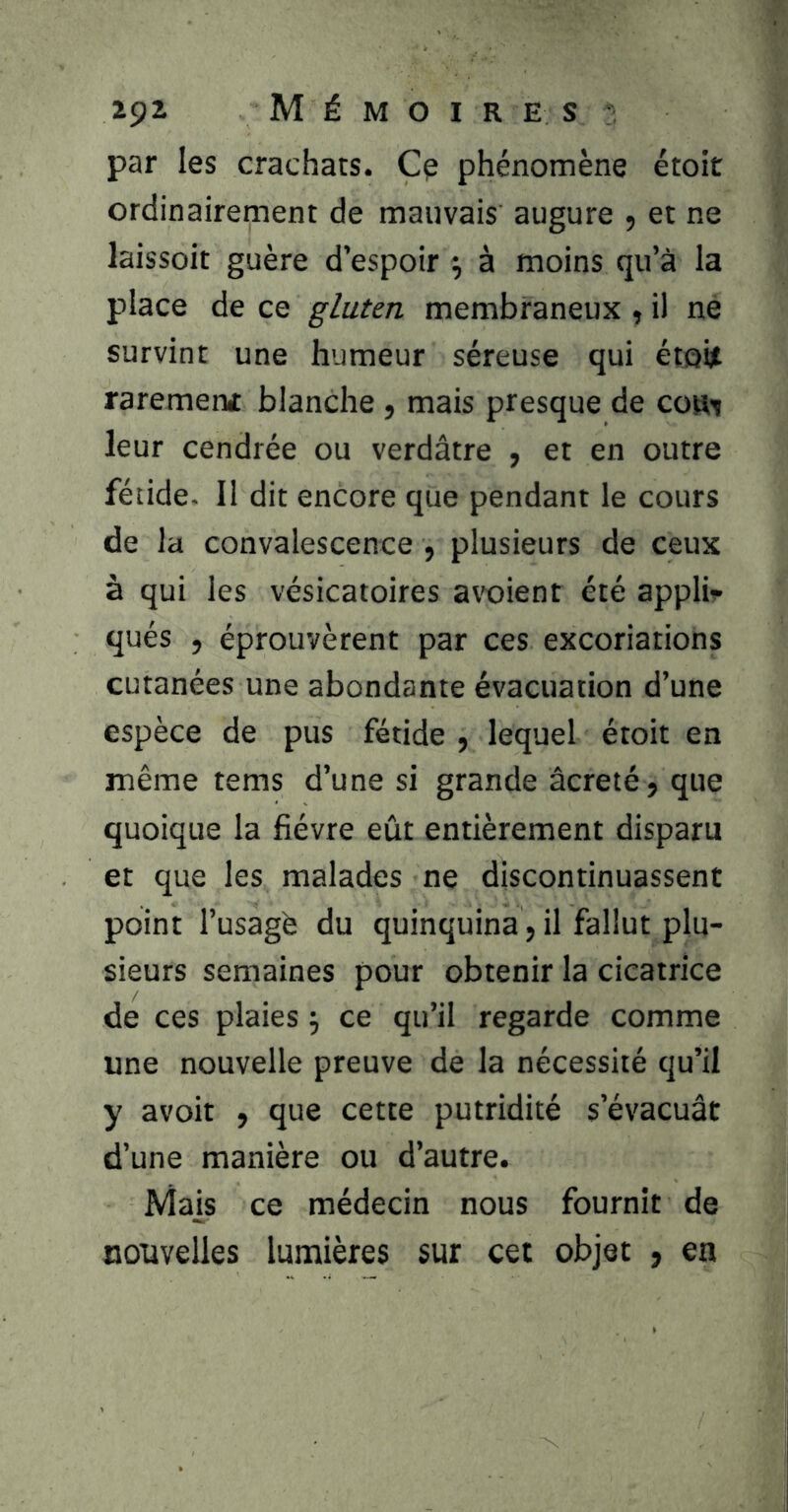 par les crachats. Cp phénomène étoit ordinairement de mauvais augure , et ne laissoit guère d’espoir ^ à moins qu’à la place de ce gluten membraneux >, il ne survint une humeur séreuse qui étqijt rarement blanche , mais presque de cou^ leur cendrée ou verdâtre ^ et en outre fétide- Il dit encore que pendant le cours de la convalescence , plusieurs de ceux à qui les vésicatoires avx)ienr été appli? qués 5 éprouvèrent par ces excoriations cutanées une abondante évacuation d’une espèce de pus fétide , lequel étoit en même tems d’une si grande âcreté, que quoique la fièvre eût entièrement disparu et que les malades ne discontinuassent point l’usagé du quinquina, il fallut plu- sieurs semaines pour obtenir la cicatrice de ces plaies ; ce qu’il regarde comme une nouvelle preuve de la nécessité qu’il y avoir , que cette putridité s’évacuât d’une manière ou d’autre. Mais ce médecin nous fournit de nouvelles lumières sur cet objet , en