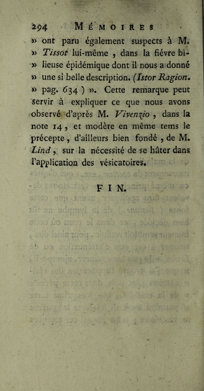 i94 M É MOIRES » ont paru également suspects à M. » Tissot lui-même , dans la fièvre bi- » lieuse épidémique dont il nous a donné » une si belle description. (Istor Ragion. » pag. <534 ) ». Cette remarque peut servir à expliquer ce que nous avons observé d’après M. Viven^io , dans la note 14 y et modère en même teras le précepte , d’ailleurs bien fondé , de M. Lind y sur la nécessité de se hâter dans l’application des vésicatoires. F I N.