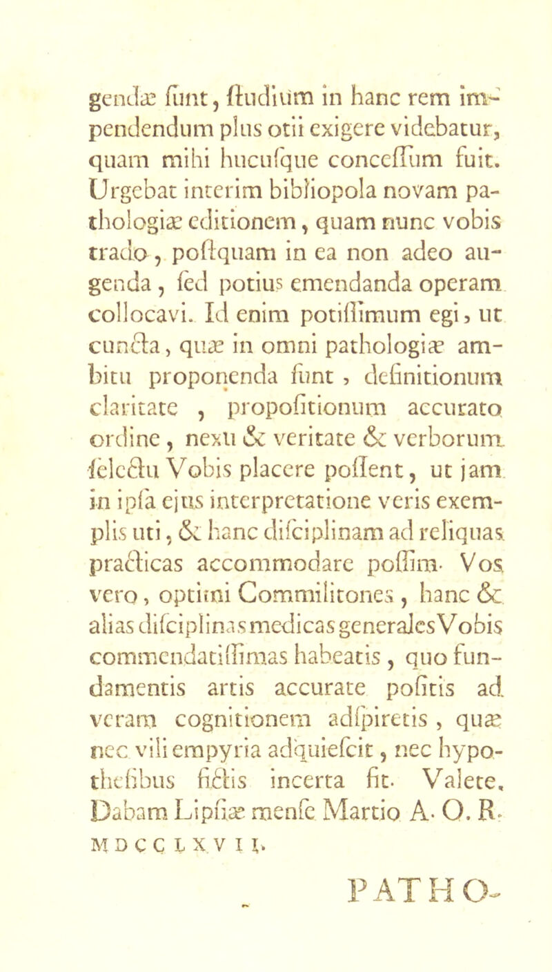 genclas funt, fhidium in hanc rem im- pendendum plus otii exigere videbatur, quam mihi huculque concefiiim fuit. Urgebat interim bibliopola novam pa- thologice editionem, quam nunc vobis trado poflquam in ea non adeo au- genda , fed potius emendanda operam collocavi. Id enim potillimum egi, nt cuncla, quas in omni pathologice am- bitu proponenda funt , definitionum claritate , propofitionum accurato ordine , nexu 6c veritate & verborum, ieleflu Vobis placere pollent, ut jam in i pia ejus interpretatione veris exem- plis uti, (Se hanc diiciplinam ad reliquas: praflicas accommodare poflim- Vos vero, optirni Commilitones , hanc <Sc alias difciplinas medicas generajes Vobis commendaciilimas habeatis , quo fun- damentis artis accurate politis ad veram cognitionem adfpiretis , qu^ nec vili empyria adquiefeit, nec hypo- thdibus fidis incerta fit. Valete, Dabam. Lipfia: menfe Martio A- O. R. M D C C L X V I PATHCV