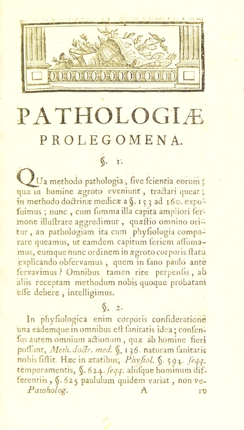 PATHOLOGI^ PROLEGOMENA. §• i'. QtJa methodo pathologia, five fcientia eoriim J in homine sgroto eveniunt, tradari queat’ in methodo dodrinae medicae a §. i ^ ad 160. expo- fuimus ; nunc , cum fumma illa capita amplioti Ter- mone illuftrare aggredimur , quxftio omnino ori- tur , an pathologiam ita cum phyfiologia compa- rare queamus, ut eamdem capitum Teriem alTuma- mus, eumque nunc ordinem in aegroto corporis flatu explicando obfervamus , quem in fano paulo ante fervavimus ? Omnibus tamen rite perpenhs, ab aliis receptam methodum nobis quoque probatani efTe debere , intelligimus. §. 2. In phyfiologica enim corporis confideratione una eademque in omnibus eft fanitatis idea; confen- fus autem omnium adionum , qus ab homine fieri pofTunt, Meth.doclr. med, §.136- naturam fanitaris nobis fiflit. Haec in aetatibus, Phyfiol. §. feqq, temperamentis, 61^. feqq. aliifque hominum dif- ferentiis, §-625 paululum quidem variat , non ve- Patoholog. A iD