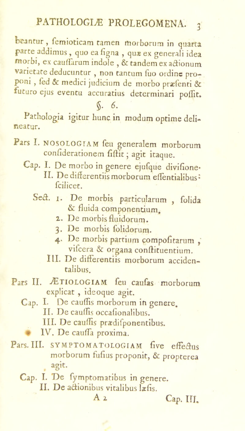 locantur , femiotlcam tamen rtioi bonim in quarta parte addimus, quo ea figna , qus ex generali idea tnorbi, ex cauirarum indole , & tandem ex adionum varietate deducuntur , non tantum fuo ordine pro- poni , fed & medici judicium de morbo prxfenti & futuro ejus eventu accuratius determinari pofTit, §•6. Pathologia igitur hunc in modum optime deli- neatur. Pars I. NOSOLOGTAM feu generalem morborum confiderationem fiftit; agit itaque. Cap. I. De morbo in genere ejufque divifione- II. De differentiis morborum effentialibus* fcilicet. Secl. 1. De morbis particularum , folida & fluida componendum, 2. De morbis fluidorum. 3. De morbis folidorum. 4. De morbis partium compofitarum , vifcera & organa conftituentium. III. De differentiis morborum acciden- talibus. Pars II. .^^TIOLOGIAM feu caufas morborum explicat , ideoque agit. Cap. I- De cauffis morborum in genere. II. De cauffis occafionalibus. III. De cauffis praedirponentibiis. • IV. De caulTa proxima. Pars. III. SYMPTOMATOLOGIAM five effeffus morborum fufius proponit, & propterea Cap. I. De fymptomatibus in genere. II. De adionibus vitalibus Ixfis. A 2 Cap. III.