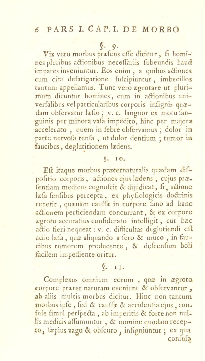 Vix vero morbus prsfens efTe dicitur , fi homi- nes pluribus adionibus neceflariis fubeundis haud impares inveniuntur. Eos enim , a quibus adiones cum cita defatigatione fufcipiuntur , imbecillos tantum appellamus. Tunc vero aegrotare ut pluri- mum dicuntur homines, cum in adionibus uni- verfalibus vel particularibus corporis infignis quae- dam obfervatur laefio ; ,v. c. languor ex motufan- guinis per minora vafa impedito, hinc per majora accelerato , quem in febre obfervamus ; dolor in parte nervofa tenfa , ut dolor dentium ‘ tumor in faucibus, deglutitionem laedens. §. le. Efl: itaque morbus prsternaturalis quaedam dif- pofitio corporis, adiones ejus laedens , cujus prae- fentlam medicus cognofeit & dijudicat, fi^ adione leefa fenfibus percepta , ex phyfiologicis dodrinis repetit , quaenam caufiae in corpore fano ad hanc adionem perficiendam concurrant, & ex corpore aegroto accuratius confiderato inteliigit, cur hsc adio fieri nequeat : v. c. difficultas deglutiendi eil actio lafa , quae aliquando a fero & muco , in fau- cibus tumorem producente , & defcenfum boli facilem impediente oritur. §. II. Complexus omnium eorum , quae in aegroto corpore prster naturam eveniunt & obfervantur , ab aliis multis morbus dicitur. Hinc non tantum morbus ipfe , fed & caufiae & accidentia e)us ,con.. fufe fimul perfpeda , ab imperitis & forte non nul- lis medicis afiumuntur , & nomine quodam recep- it', faepius vago & obfcuro , infigniuntur ; ex qua confufd n