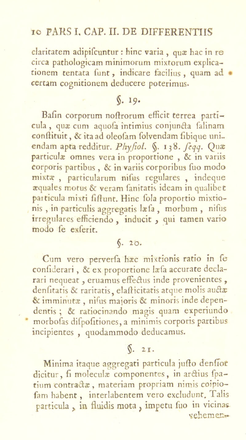 claritatem adipifcuntiir : hinc varia , qu2 hac in re circa pathologicam minimorum mixtorum explica- tionem tentata funt, indicare facilius , quam ad • certam cognitionem deducere poterimus. §. 19* Bafin corporum noftrorum efficit terrea parti- cula , qua: cum aquofa intimius conjunda falinam conflituit, & ita ad oleofam folvendam fibique uni- endam apta redditur, P/zy/zo/. §. 138.Quae particula omnes vera in proportione , & in variis corporis partibus, & in variis corporibus fuo modo mixta , particularum nifus regulares , indeque aquales motus & veram fanitatis ideam in qualibet particula mixti fiftunt. Hinc fola proportio mixtio- nis , in particulis aggregatis lafa , morbum , nifus irregulares efficiendo , inducit y qui tamen vario modo fe exferit. §. 10. Cum vero perverfa hac mixtionis ratio in fe confiderari , & ex proportione lafa accurate decla- rari nequeat , eruamus efFeftus inde provenientes , denfitatis & raritatis, elafticitatis atque molis auflas & imminuta , nifus majoris & minoris inde depen- dentis ; & ratiocinando magis quam experiundo morbofas difpofitiones, a minimis corporis partibus incipientes , quodammodo deducamus. §. 21. Minima itaque aggregati particula jufto denfTot dicitur, fi molecula componentes, in ardius fpa- tium contrada , materiam propriam nimis coiplo- fam habent, interlabentem vero excludunt. Talis particula ,, in fluidis mota , impetu fuo in vicinas- vehemen?-