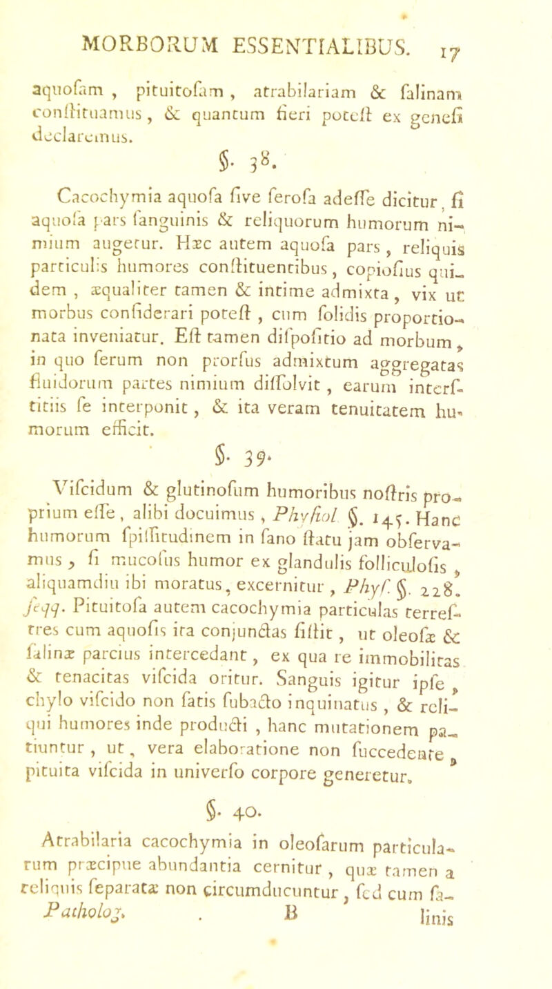 aqiiofam , pituitoHim , atrabilarlam & falinam condituamus, & quantum litri poccll ex gcneB declaremus. §• 3«. Cacochymia aquofa five ferofa adefTe dicitur fl aqiiola pars (anguinis & reliquorum humorum ni- mium augetur. Hsc autem aquofa pars, reliquis particulis humores conllituenribus, copioflus qui- dem , squaliter tamen & intime admixta, vix ur. morbus confiderari poteft , cum folidis proportio- nata inveniatur. Eft tamen dilpolltio ad morbum , in quo ferum non prorfus admixtum aggregatas fluidorum partes nimium dilfolvit, earum interf- titiis fe interponit, & ita veram tenuitatem hu» inorum erficit. §• 39‘ Vifeidum & glutinofum humoribus noffris pro- prium effe , alibi docuimus, PhvfioL Hanc humorum fpilfitudinem in fano (fatu jam obferva- mus , fl mucoius humor ex glandulis folliciilofis aliquamdiu ibi moratus, excernitur , PhyC. §. 228. jcqq. Pituitofa autem cacochymia particulas terref- rres cum aquofis ira conjundas filHt, ut oleofa & falinz parcius intercedant, ex qua re immobilitas & tenacitas vifeida oritur. Sanguis igitur ipfe chylo vifeido non fatis fubado inquinatus , & reli- qui humores inde produdi , hanc mutationem pa- tiuntur , ut, vera elaboratione non fuccedeare pituita vifeida in univerfo corpore generetur. §• 4*^* Atrabilaria cacochymia in oleofarum particula- rum pt cEcipne abundantia cernitur , qux tamen a reliquis feparata non circumducuntur, fcd cum fa- Paiholoj. . B linis