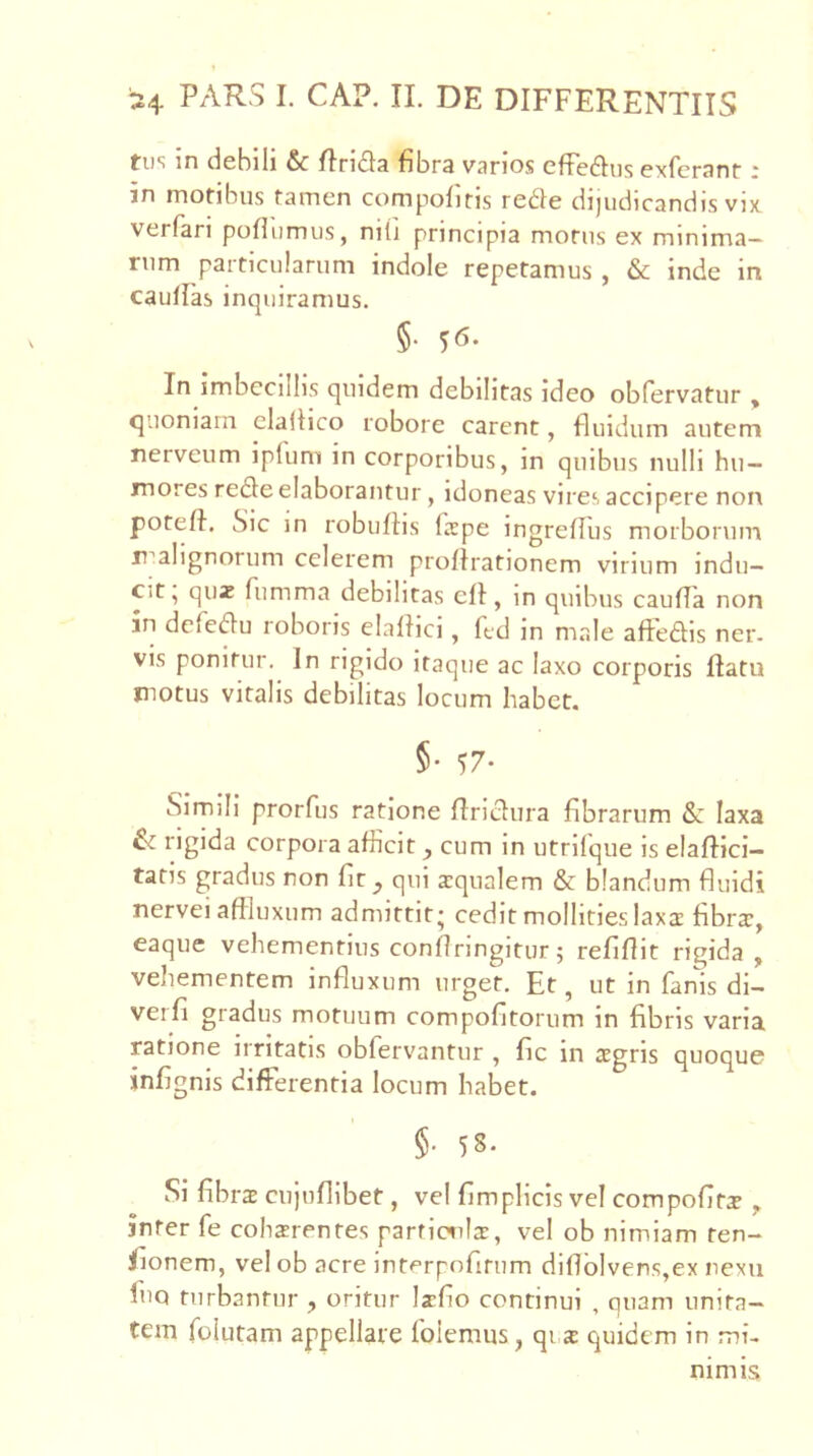 tii'i in debili &c flriila fibra varios cfFedlus exfcranr ^ in motibus tamen compofitis re^le dijudicandis vix verfari pofiiimus, nili principia motus ex minima- rum particularum indole repetamus , & inde in caullas inquiramus. §• ^6. In imbecillis quidem debilitas ideo obfervatur , <]uoniarn elallico robore carent, fluidum autem nerveum ipfum in corporibus, in quibus nulli hu- mores re£le elaborantur, idoneas vires accipere non potefl. Sic in robuflis larpe ingreflus morborum r^alignorum celerem proflrationem virium indu- cit, quz fumma debilitas efl, in quibus caufla non in defeau roboris elaflici, ftd in male aftedis ner. vis ponitur. In rigido itaque ac laxo corporis flatu motus vitalis debilitas locum habet. §• 57- Simili prorfus ratione flridura fibrarum & laxa & rigida corpora afficit, cum in utrlfque is elaflici- tatis gradus non fit, qui squalem & blandum fluidi nervei affluxum admittit • cedit mollities laxs fibrs, eaque vehementius conflringitur 5 refiflit rigida, vehementem influxum urget. Et, ut in fanis dl- verfi gradus motuum compofitorum in fibris varia ratione irritatis obfervantur , fic in sgris quoque infignis differentia locum habet. §• 58. Si fibrs cujufllbet, vel fimplicis vel compofitx , infer fe cohsrentes parficxils, vel ob nimiam ren- Jlionem, vel ob acre int<°rpofirum diflblvens,ex nexu fiiQ turbantur , oritur Isfio continui , quam unita- tem folutam appellare folemus, qrs quidem in mi- nimis