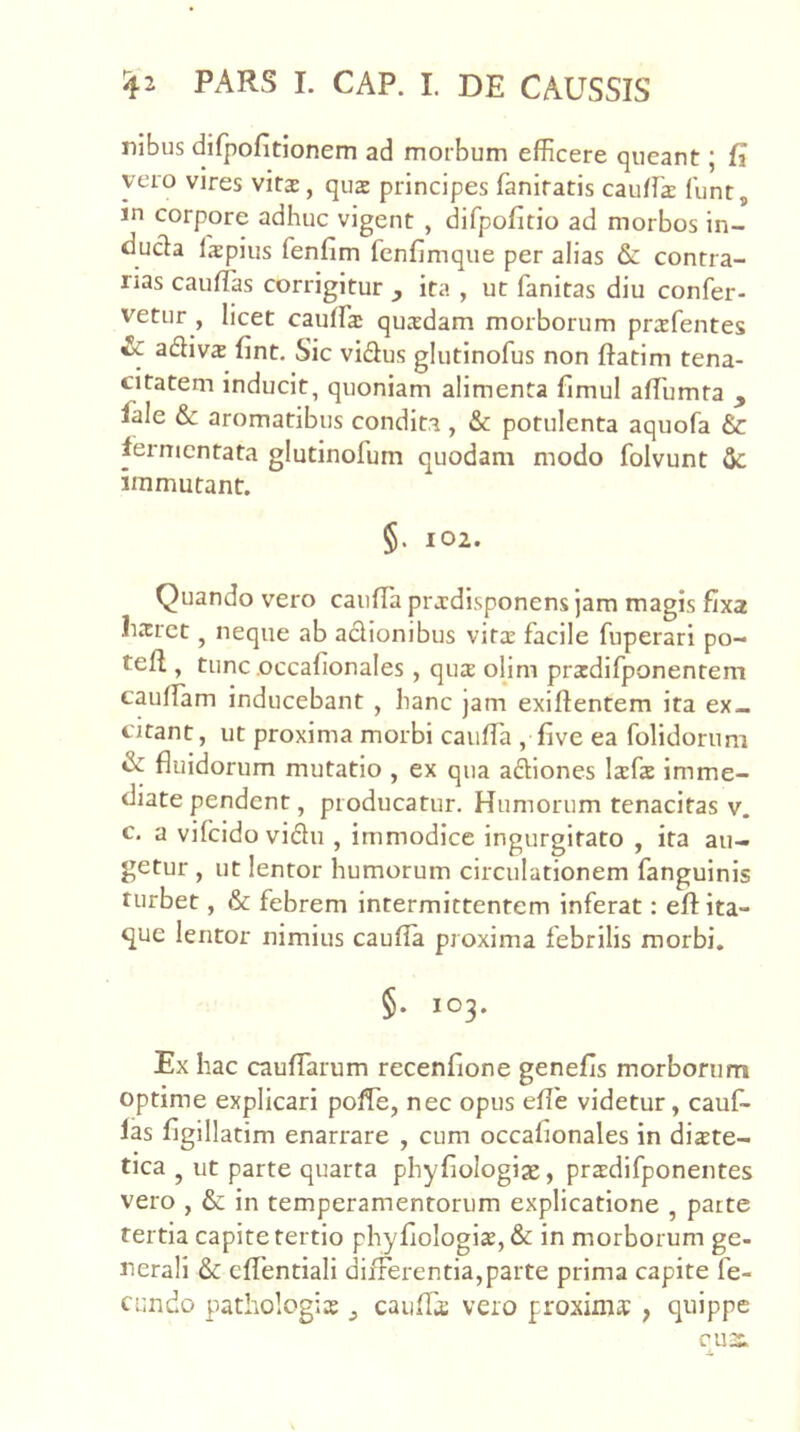 nibus difpofitionem ad morbum efficere queant; fi vero vires vitae, quae principes faniratis cauffia lunt, in corpore adhuc vigent , difpofitio ad morbos in- ducta Ispius fenfim fcnfimque per alias & contra- rias cauhias corrigitur , ita , ut fanitas diu confer- vetur , licet cauffia; quxdam morborum prsfentes & adivs fint. Sic vidus glutinofus non ftatim tena- citatem inducit, quoniam alimenta fimul affiumta , lale & aromatibus condita , & potulenta aquofa & fermentata glutinofum quodam modo folvunt immutant. §. 102. Quando vero caiifTa pr jdisponens jam magis fixa lixrct, neque ab actionibus vitae facile fuperari po- tefl, tunc occafionales, qua olim pradifponentem caufiam inducebant , hanc jam exiftentem ita ex- citant , ut proxima morbi cauffia , five ea folidorum & fluidorum mutatio , ex qua aftiones lafa imme- diate pendent, producatur. Humorum tenacitas v. c. a vifeido vidu , immodice ingurgitato , ita au- getur , ut lentor humorum circulationem fanguinis turbet, & febrem intermittentem inferat; efl: ita- que lentor nimius caufla proxima febrilis morbi. §. 103. Ex hac cauflarum recenfione genefis morborum optime explicari poffie, nec opus efle videtur, cauf- las figillatim enarrare , cum occafionales in diete- tica j ut parte quarta phyfiologise, predifponentes vero , & in temperamentorum explicatione , parte tertia capite tertio phyfiologie,& in morborum ge- nerali & eflentiali differentia,parte prima capite fe- cundo pathologie cauffe vero proxime , quippe