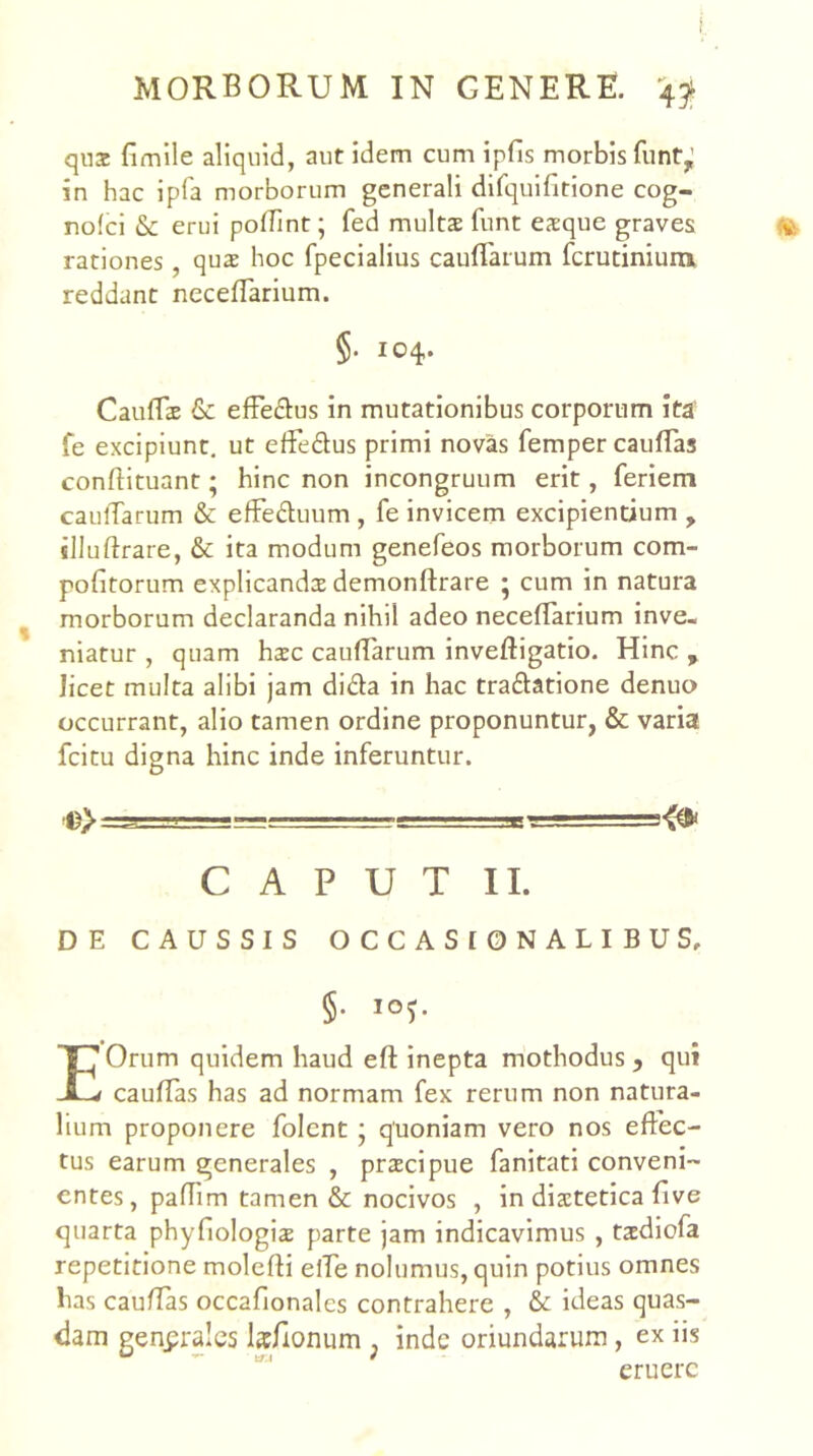 MORBORUM IN GENERE. 49^ qu3c fimlle aliquid, aut idem cum ipfis morbis funt,’ in hac ipla morborum generali difquifitione cog- no(ci & erui poffint; fed mults funt esque graves rationes , qux hoc fpecialius cauffarum fcrucinium reddant necefTarium. §• 104. CaufEt & efFe£l:us in mutationibus corporum ita fe excipiunt, ut efFedus primi novas femper caulTas confHtuant; hinc non incongruum erit, feriem caulTarum & efFeduum , fe invicem excipientium , illuftrare, & ita modum genefeos morborum com- pofitorum explicandcE demonftrare ; cum in natura morborum declaranda nihil adeo necefTarium inve- niatur , quam hac cauflarum inveftigatio. Hinc , licet multa alibi jam dida in hac tradatione denuo occurrant, alio tamen ordine proponuntur, & varia fcitu digna hinc inde inferuntur. •©>-■ ■ ■■■g-rrrrr-Tse ■- ' ■ CAPUT II. DE CAUSSIS OCCASI0NALIBUS, §■ i°5- E Orum quidem haud eft inepta mothodus , qui caufTas has ad normam fex rerum non natura- lium proponere folcnt 5 quoniam vero nos effec- tus earum generales , pracipue fanitati conveni- entes, pafTim tamen & nocivos , in diatetica five quarta phyfiologia parte jam indicavimus , tadlofa repetitione molefti elTe nolumus, quin potius omnes has caufTas occafionales contrahere , & ideas quas- dam generales kfionum , inde oriundarum, ex iis eruere