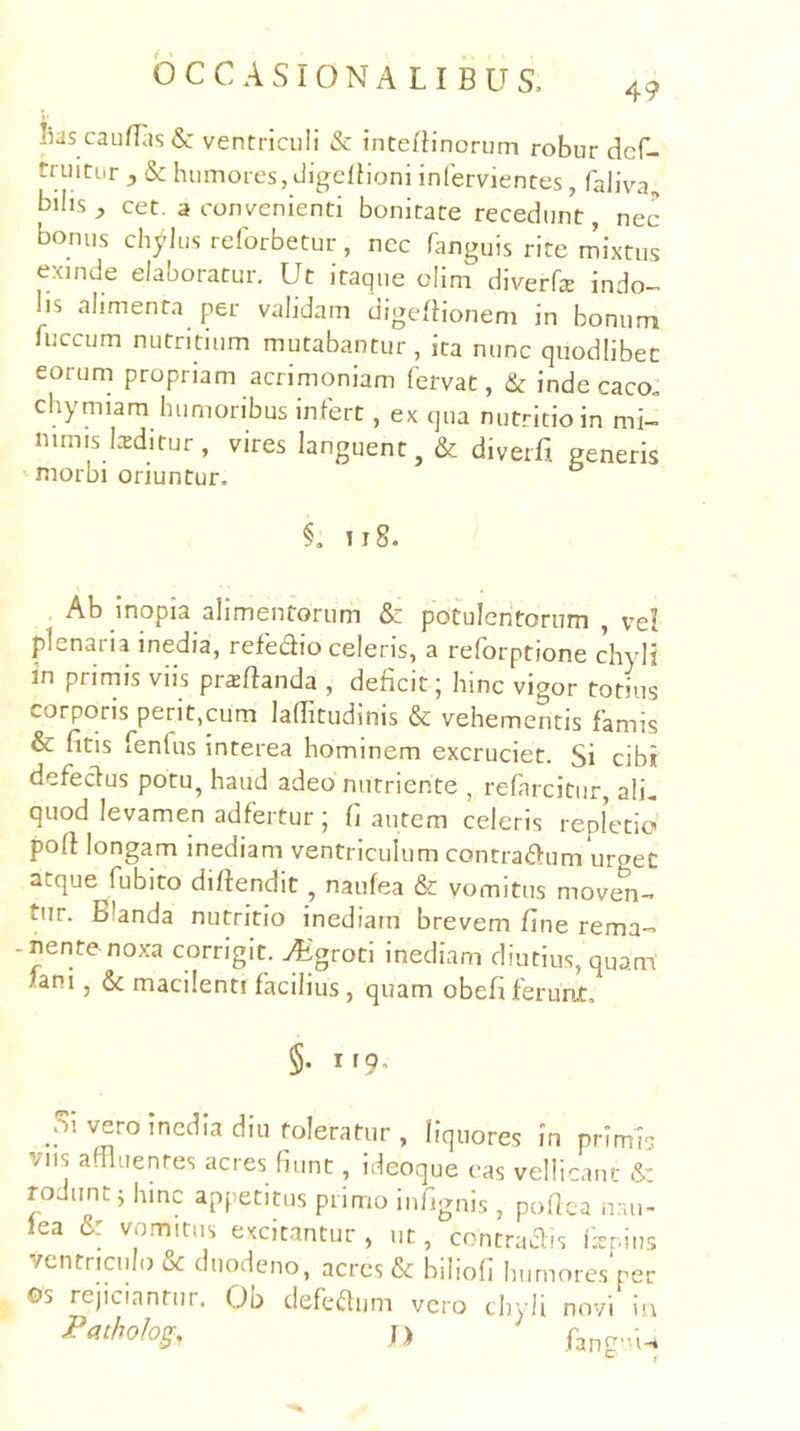 iias caufBis& ventriculi & intefiinorum robur dcf- truiti.r , & humores, tligdhoni infervientes, faliva, bilis^ cet. a convenienti bonitate recedunt, nec bonus chylus reforbetur, ncc fanguis rite mixtus exinde elaboratur. Ut itaque clim diverfe indo- lis alimenta per validam digeBionem in bonum fuccum nutritium mutabantur , ita nunc quodlibet eorum propriam acrimoniam fervat, & inde caco, chymiam humoribus infert, ex qua nutritio in mi- nimis L-tditur , vires languent, & diverfi generis niorbi oriuntur. §, II8. Ab inopia alimentorum & potulentorum , vd plenaria inedia, refedio celeris, a reforptione c\yli in primis viis proflanda , deficit ■ hinc vigor totius corporis perit,cum laditudinis & vehementis famis & fltis fenlus interea hominem excruciet. Si cibi defedus potu, haud adeo nutriente , refarcitur, ali, quod levamen adfertur; fi autem celeris repletio poff longam inediam ventriculum contradum urget atque fubito diftendit, naufea & vomitus moven- tur. Blanda nutritio inediam brevem fine rema- -nente noxa corrigit. ^4igroti inediam diutius, quam fani, & macilenti facilius, quam obefi ferunt, §. irq. vero inedia diu toleratur , liquores in prImU vns adluentes acres fiunt, ideoque eas vellicant & rodunt Uiinc appetitus primo infignis , pollea nau- lea &: vomitus excitantur , ut, contradis fenins ventriculo & duodeno, acres & biliofi humores‘per Os rejiciantur, Ob defediim vero chyli novi in j) P3