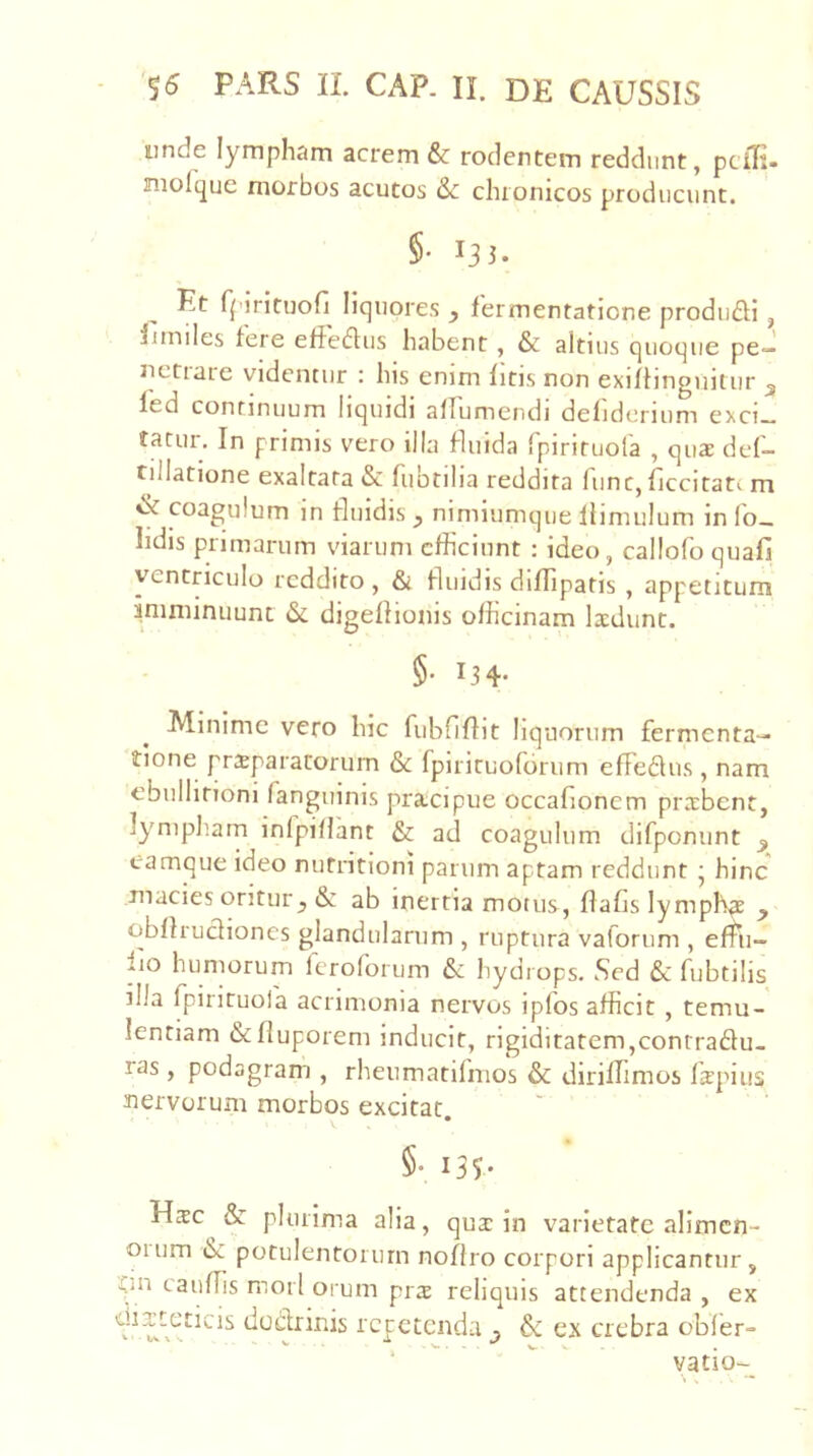 unde lympham acrem &: rodentem reddunt, ptiK- niolque morbos acutos & chronicos producunt. §• 133. Et fpirituofi liquores , fermentatione produdi, Inniles fere effedus habent, & altius quoque pe- netrare videntur : his enim fitis non exiffinguitur 3 led continuum liquidi alfumendi delidcrium exci- tatur. In primis vero illa fluida Ipiriruora , qua def- tillatione exaltata & fiiotilia reddita fune, ficcitati m coagulum in fluidis , nimiumque llimulum in Ib- hdis primarum viarum efficiunt : ideo, callofoquafi ventriculo reddito , & fluidis diffipatis , appetitum imminuunt & digeflioiiis officinam laedunt. §• 134- Minime vero hic fiibriflit liquorum fermenta- tione propalatorum & fpirituofbrum effedus , nam ebullitioni fanguinis pracipue occafionem probent, lympliam infpi/rant & ad coagulum difponunt 3 eamque ideo nutritioni parum aptam reddunt • hinc macies oritur 3 & ab inertia motus, flafislymph^ 3 obflrudiones glandularum , ruptura vaforum , effiu- fio humorum leroforum & hydrops. Sed & fubtilis illa fpirituofa acrimonia nervos ipfos afficit , temu- lentiam &fluporem inducit, rigiditatem,contradu- ras, podagram , rheumatilmos & diriffimos Ikpiiis nervorum morbos excitat. §• 135- Hoc & plurima alia, quo in varietate alimcn- 01 um &: potulentorum noflro corpori applicantur, ■Ciii cauUis mori orum pro reliquis attendenda , ex dodrinis repetenda & ex crebra obler- ‘  vatio-