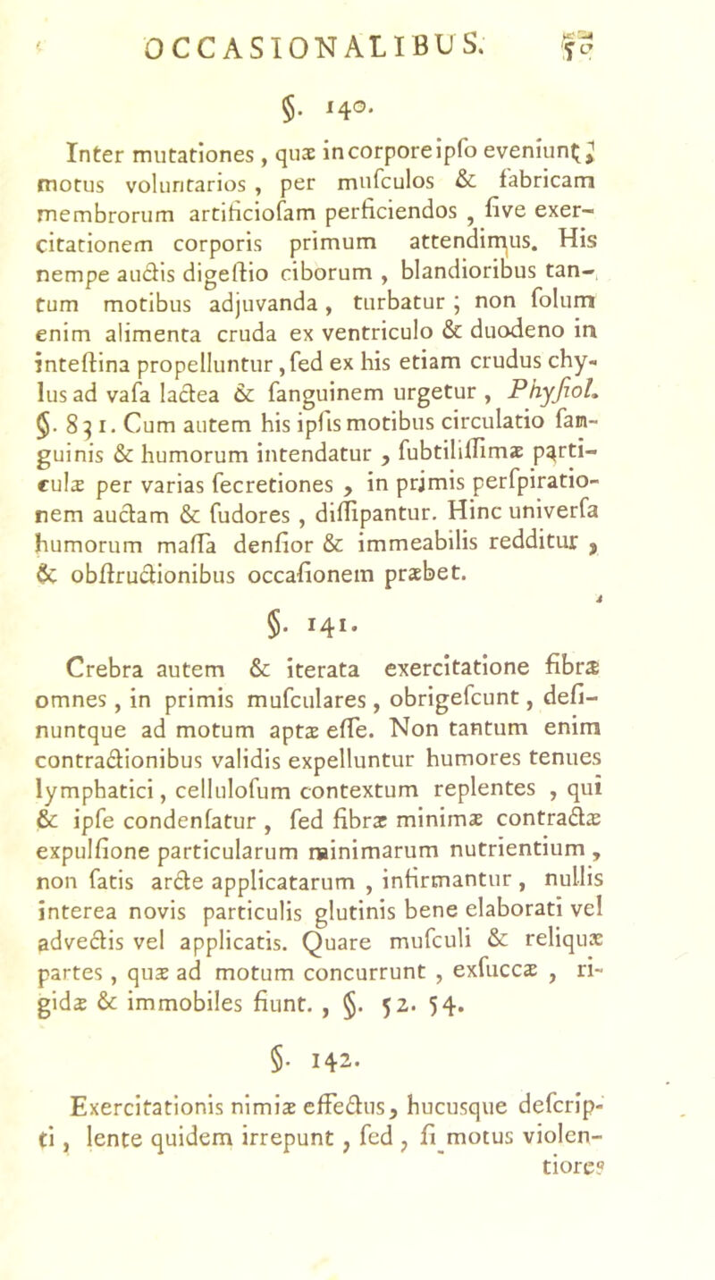 §. ^4®* Inter mutationes , quae in corpore ipfo eveniun^; motus voluntarios , per mufculos & fabricam membrorum artihciofam perficiendos , five exer- citationem corporis primum attendim|US. His nempe audis digeftio ciborum , blandioribus tan- tum motibus adjuvanda , turbatur ; non folum enim alimenta cruda ex ventriculo & duodeno in inteftina propelluntur ,fed ex his etiam crudus chy- lus ad vafa ladea & fanguinem urgetur , PhyfioL 8^1. Cum autem his ipfis motibus circulatio fan- guinis & humorum intendatur , fubtiliflimae pqrti- culs per varias fecretiones > in prjmis perfpiratio- nem audam & fudores , diflipantur. Hinc univerfa humorum mafla denfior & immeabilis redditur y obftrudionibus occafionem prsbet. 4 §. 141. Crebra autem & iterata exercitatione fibra omnes, in primis mufculares , obrigefcunt, defi- nuntque ad motum apta efTe. Non tantum enim contradionibus validis expelluntur humores tenues lymphatici, cellulofum contextum replentes , qui & ipfe condenfatur , fed fibra minima contrada expulfione particularum rainimarum nutrientium , non fatis arde applicatarum , infirmantur , nullis interea novis particulis glutinis bene elaborati vel advedis vel applicatis. Quare mufculi & reliqua partes, qua ad motum concurrunt , exfucca , ri- gida & immobiles fiunt. , §. 52. 54. §. 142. Exercitationis nimia efFedus, hucusque defcrip- ti, lente quidem irrepunt , fed ^ fi motus violen- tiore?