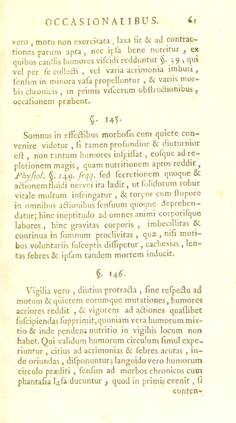 vero , motu non exercitata , laxa fir & ad contrac- tiones parum apta , nec ipfa bene nutritur ^ ex quibus caudis humores vifcidi redduntur §• 39 > 4'^* vel per fe colledi , vel varia acrimonia imbuti, lendm in minora vafa propelluntur , &: variis mor- bis chronicis, in primis vifcerum obfhudionjbus , occadonem prsbent. §• I4^ Somnus in effeftibus morbofis cum quiete con- venire videtur , d tamen protundior & diuturnior eft , non tantum hum.ores inlpiflat, eofque ad re- pletionem magis, quam nutritionem aptos reddit, JPhyfioL §. 149. feqq. fed fecretionem quoque & aidionemHuidi nervei ita Isdit, utfolidorum robur virale multum infringatur , & torpor cum ihipore in omnibus addonibus fenfuum quoque deprehen- daturj hinc ineptitudo ad omnes animi corporifque labores, hinc gravitas corporis , imbecillitas & continua in fomnum proclivitas , qua: , nid moti- bus voluntariis fufceptis dilTipetur , cachexias , len- tas febres & ipfam tandem mortem inducit. §. 14^. Vigilia vero , diutius-protrada , dne refpedu ad motum & quietem eorumque mutationes, humores acriores reddit , &: vigorem ad adiones quallibeC fufcipiendas fupprimit,quoniam vera humorum mix- tio & inde pendens nutritio in vigiliis locum non habet. Qui validum humorum circulum dmul expe- riuntur , citius ad acrimonias & febres acutas , in- de oriundas, difponuntur; languido vero humorum circulo praediti , fendm ad morbos chronicos cum phantada Ufa ducuntur ^ quod in primis evenit, d conten-